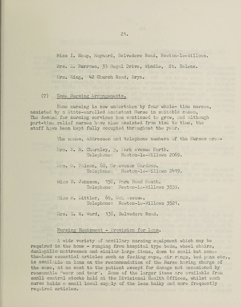 Hiss I. Heap, Maynard, Belvedere Road, Newton-le-Willows. Mrs. Burrows, 33 Regal Drive, Windle, St. Helens. Mrs. King, 42 Church Road, Bryn. (7) Home Nursing Arrangements. Homo nursing is now undertaken by four whole- time nurses, assisted by a State-enrolled Assistant Nurse in suitable cases, The demand for nursing services has continued to grew, and although part-time relief nurses have also assisted from time to time, the staff have been kept fully occupied throughout the year. The names, addresses and telephone numbers of the Nurses arc:- Mrs. M. M. Charnley, y, lark Avenue North. Telephone: Nowton-le-Willows 2069. Ji’s. 0. Falcon, bO, Gr svenor Gardens. Telephone? Newtcn-le- -allows 2419- Miss D. Johnson, 15'S, Park Road South. Telephone: Newton-le-Willows 3539• ;iss M. Bittler, 69, Oak rvenue. Telephone: Newton-le-Willows 3521. Mrs. li. M. Ward, 130, Belvedere Road. Nursing Equipment - irevision for Loan. A wide variety of ancillary nursing equipment which may be required in the home - ranging from hospital type beds, wheel chairs, dunlopillo mattresses and similar large items, down to small but none- the-less essential articles such as feeling cups, air r ngs, bed pans e is available on loan on the recommendation of the Nurse having charge c the case, at no cost to the patient except for damage not occasioned by reasonable wear and tear '. Some of the larger items -are available from small central stocks held at the Divisional Health Offices, whilst each nurse holds a small local supply of the less bulky and more frequently required articles. Hj cl-