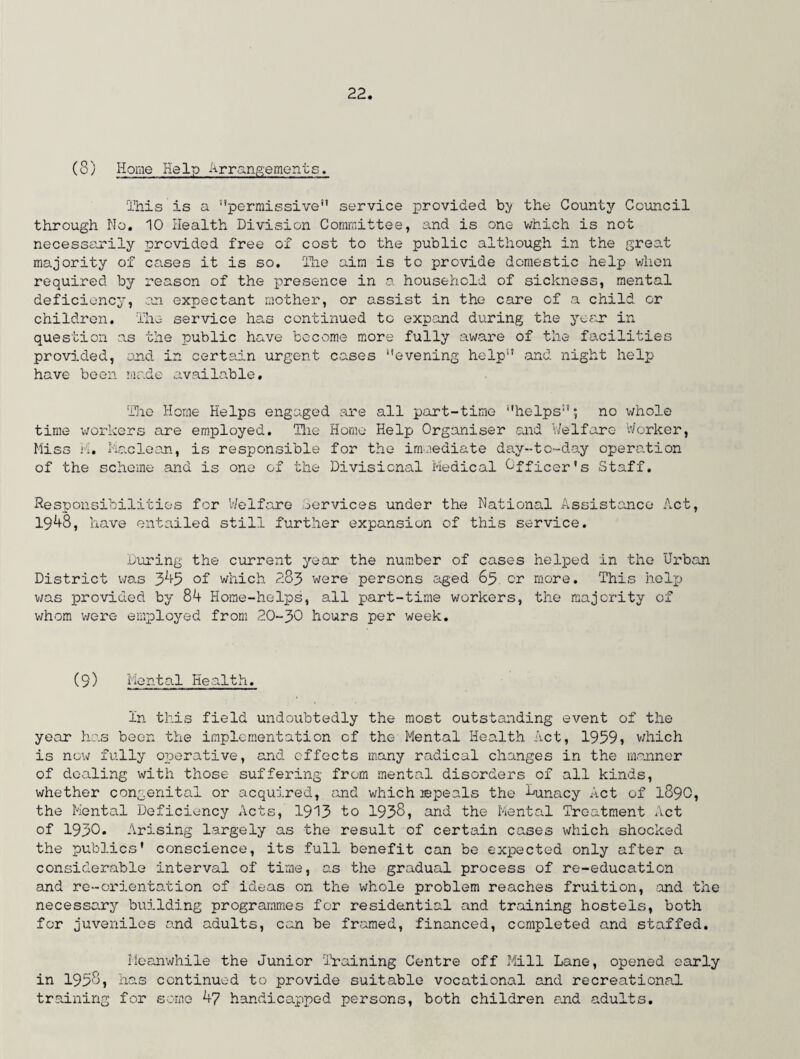(3) Home Help Arrangements. This is a permissive” service provided by the County Council through No. 10 Health Division Committee, and is one which is not necessarily provided free of cost to the public although in the great majority of cases it is so. The aim is to provide domestic help when required by reason of the presence in a household of sickness, mental deficiency, an expectant mother, or assist in the care of a child or children. The service has continued to expand during the year in question as the public have become more fully aware of the facilities provided, and in certain urgent cases evening help and night help have been made available. The Horne Helps engaged are all part-time helps; no whole time workers are employed. The Home Help Organiser and Welfare Worker, Miss M. Maclean, is responsible for the immediate day-to-day operation of the scheme and is one of the Divisional Medical Officer's Staff. Responsibilities for Welfare Services under the National Assistance Act, 1948, have entailed still further expansion of this service. During the current year the number of cases helped in the Urban District was 3^5 of which 283 were persons aged 65. or more. This help was provided by 84 Home-helps, all part-time workers, the majority of whom were employed from 20-30 hours per week. (9) Mental Health. In this field undoubtedly the most outstanding event of the year has been the implementation of the Mental Health Act, 1959j which is now fully operative, and effects many radical changes in the manner of dealing with those suffering from mental disorders of all kinds, whether congenital or acquired, find which repeals the Lunacy Act of 1890, the Mental Deficiency Acts, 1913 to 1938, and the Mental Treatment Act of 1930. Arising largely as the result of certain cases which shocked the publics' conscience, its full benefit can be expected only after a considerable interval of time, as the gradual process of re-education and re-orientation of ideas on the whole problem reaches fruition, and the necessary building programmes for residential and training hostels, both for juveniles and adults, can be framed, financed, completed and staffed. Meanwhile the Junior Training Centre off Mill Lane, opened early in 1958, has continued to provide suitable vocational and recreational training for some 47 handicapped persons, both children and adults.