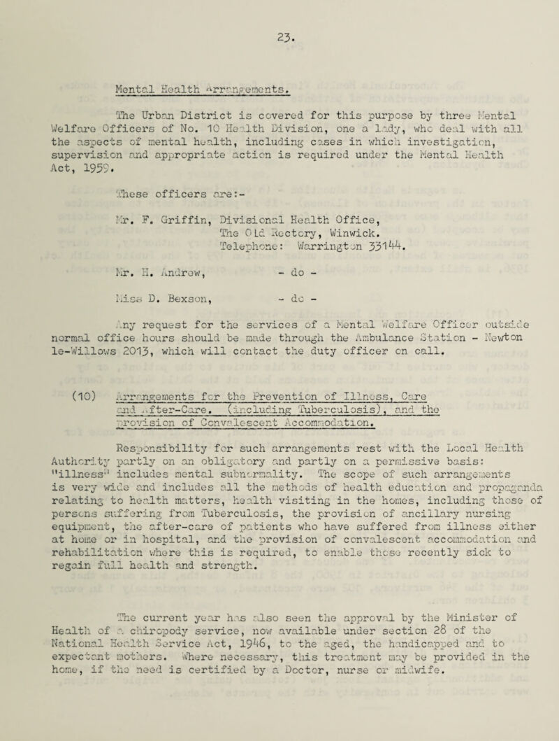 Mental Health ^rr^npements. The Urban District is covered for this purpose by three Mental Welfare Officers of No. 10 Health Division, one a lady, who deal with all the aspects of mental health, including cases in which investigation, supervision and appropriate action is required under the Mental Health Act, 1959. These officers are Hr. F. Griffin, Divisional Health Office, The OLd Hc-ctcry, Winwick. Telephone: Warrington 33144. Mr. H. Andrew, - do - Hiss D. Bexson, ~ do - Any request for the services of a Mental 'Welfare Officer outside normal office hours should be made through the Ambulance Station - Newton le-Willows 2013, which will contact the duty officer on call. (10) , arrangements for the Prevention of Illness, Care and . fter-Care. (including Tuberculosis), and the provision of Ccnv?-descent Accommodation. Responsibility for such arrangements rest with the Local Health Authority partly on an obligatory and partly on a permissive basis: ’'illness'1 includes mental subnormality. The scope of such arrangements is very wide and includes all the methods of health education and propaganda relating to health matters, health visiting in the homes, including those of persons suffering from Tuberculosis, the provision of ancillary nursing equipment, the after-care of patients who have suffered from illness either at home or in hospital, and the provision of convalescent accommodation end rehabilitation where this is required, to enable these recently sick to regain full health and strength. The current ye cor has also seen the approval by the Minister of Health of a. chiropody service, now available under section 28 of the National Health Service Act, 1946, to the aged, the handicapped and to expectant mothers. Where necessary, this treatment may be provided in the home, if the need is certified by a Doctor, nurse or midwife.