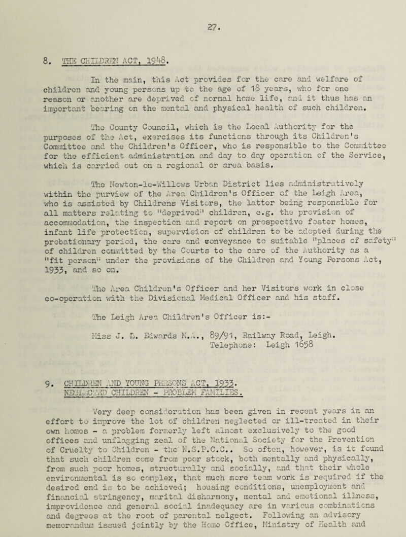8. THE CHILDREN ACT, 1948. In the main, this Act provides for the care and welfare of children and young persons up to the age of l8 years, who for one reason or another are deprived of normal home life, and it thus has an important bearing on the mental and physical health of such children. The County Council, which is the Local Authority for the purposes of the Act, exercises its functions through its Children's Committee and the Children's Officer, who is responsible to the Committee for the efficient administration end day to day operation of the Service, which is carried out on a regional or area basis. The Newton-le-Willows Urban District lies administratively within the purview of the Area Children's Officer of the Leigh .roa, who is assisted by Childrens Visitors, the latter being responsible for all matters relating to deprived'1 children, e.g. the provision of accommodation, the inspection and report on prospective foster homes, infant life protection, supervision cf children to be adopted during the probationary period, the care and conveyance to suitable places cf safety cf children committed by the Courts to the care of the Authority as a fit person under the provisions of the Children and Young Persons Act, 1933» and so on. The Area Children's Officer and her Visitors work in close co-cperation with the Divisional Medical Officer and his staff. The Leigh Area Children's Officer is:- Miss J. L. Edwards M.A., 89/91, Railway Road, Leigh. Telephone: Leigh 1658 9• CHILDREN AND YOUNG PERSONS ACT, 1933. NEOh,CRED CHILDREN - PROBLEM FAMILIES. Very deep consideration has been given in recent years in an effort to improve the lot of children neglected or ill-treated in their own homes - a problem formerly left almost exclusively to the good offices and unflagging zeal of the National Society for the Prevention of Cruelty to Children - the N.S.P.C.C.. So often, however, is it found that such children come from poor stock, both mentally and physically, from such poor homes, structurally and socially, and that their whole environmental is so complex, that much more team work is required if the desired end is to be achieved; housing conditions, unemployment and financial stringency, marital disharmony, mental and emotional illness, improvidence and general social inadequacy are in various combinations and degrees at the root of parental nelgect. Following an advisory memorandum issued jointly by the Home Office, Ministry of Health and