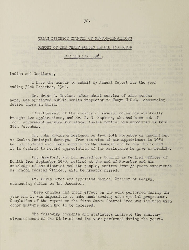 URBAN DISTRICT COUNCIL OF NEW10N-LE-WILL0VJS. REPORT OF THE CHIEF HIBLIC HEALTH INSPECTOR FOR THE YEAR 1961. Ladies and Gentlemen, I have the honour to submit my Annual Report for the year ending 31st December, 1961. Mr. Brian A. Taylor, after short service of nine months here, was appointed public health inspector to Towyn U.D.C., commencing duties there in April. Advertisement of the vacancy on several occasions eventually brought two applications, and Mr. R. G. Hopkins, who had been out of local government service for almost twelve months, was appointed as from 28th December. Mr. John Robinson resigned as from 30th November on appointment to Eccles Municipal Borough. From the time of his appointment in 1958 he had rendered excellent service to the Council and to the Public and it is desired to record appreciation of the assistan.ce he gave so readily. Dr. Crawford, who had served the Council as Medical Officer of Health from September 19^8, retired at the end of November and his knowledge of the district and its people, derived from 35 years experience as School Medical Officer, will be greatly missed. Dr. Ellis Jones was appointed Medical OffiCGr of Health, commencing duties on 1st December. These changes had their effect on the work performed during the year and it was impossible to make much headway with special progi-ommes. Completion of the report on the first Smoke Control Area was included with other matters which had to be deferred. The following comments and statistics indicate the sanitary circumstances of the District and the work performed during the year:-