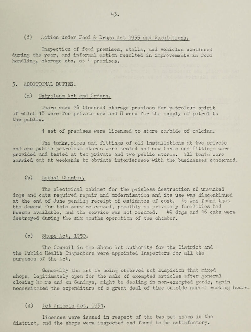 43- (f) .-ction under Food & Drugs Act 1933 and Regulations. Inspection of food premises, stalls, and vehicles continued during the year, and informal action resulted in improvements in food handling, storage etc. at 4 premises. 5. ADDITIONAL DUTIES. (a) Letroleum Act and Orders. There were 26 licensed storage premises for petroleum spirit of which 13 were for private use and 8 were for the supply of petrol to the public. 1 set of premises were licensed to store carbide of calcium. The tanks,pipes and fittings of old installations at two private and one public petroleum stores were tested and now tanks and fittings were provided and tested at two private and two public stores. All tests were carried out at weekends to obviate interference with the businesses concerned. (b) Lethal Chamber. 'Hie electrical cabinet for the painless destruction of unwanted dogs and cats required repair and modernisation and its use was discontinued at the end of June pending receipt of estimates of cost. H was found that the demand for this service ceased, possibly as privately facilities had become available, and the service was not resumed. 49 dogs and l6 cats were destroyed during the six months operation of the chamber. (c) Shops Act, 1930. The Council is the Shops Act authority for the District and the Tublic Health Inspectors were appointed Inspectors for all the purposes of the Act. Generally the Act is being observed but suspicion that mixed shops, legitimately open for the sale of exempted articles after general closing ho rs and on Sundays, might be dealing in non-exempted goods, again necessitated the expenditure cf a great deal of time outside normal working hours. (d) i'ot ..nimals Act, 1931. Licences were issued in respect of the two pet shops in the district, and the shops wore inspected and found to be satisfactory.