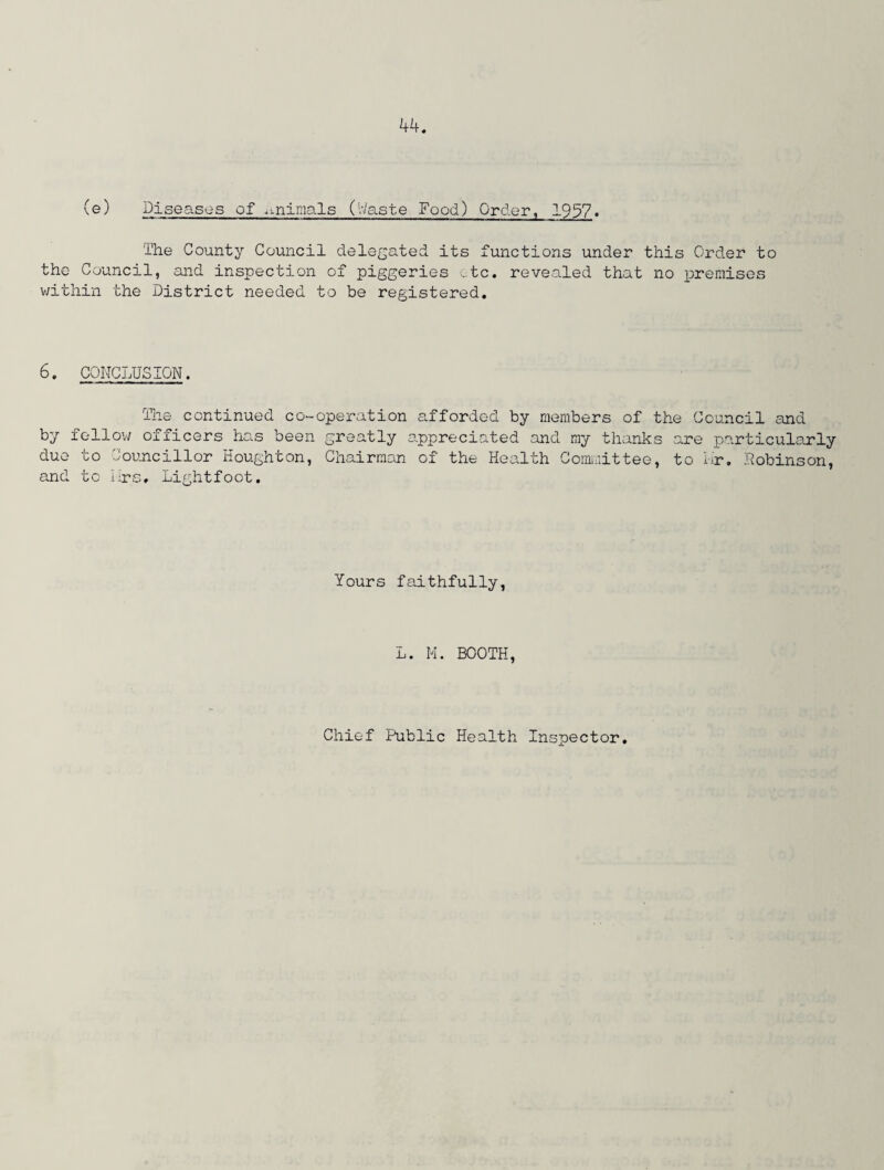 (e) Diseases of .mimals (Waste Food) Order, 1937. The County Council delegated its functions under this Order to the Council, and inspection of piggeries etc. revealed that no premises within the District needed to be registered. 6. CONCLUSION. The continued co-operation afforded by members of the Council and by fellow officers has been greatly appreciated and my thanks are particularly due to Councillor Houghton, Chairman of the Health Committee, to Nr. Robinson, and to iirs# Lightfoot. Yours faithfully, L. M. BOOTH, Chief Public Health Inspector.