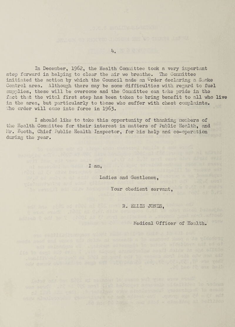 In December, 1962, the Health Committee took a very important step forward in helping to clear the air we breathe. The Committee initiated the action by which the Council made an ^rder declaring a Smoke Control area. Although there may be some difficulties with regard to fuel supplies, these will be overcome and the Committee can take pride in the fact that the vital first step has been taken to bring benefit to all who live in the area, but particularly to those who suffer with chest complaints. The order will come into force in 1963* I should like to take this opportunity of thanking members of the Health Committee for their interest in matters of Public Health, and Mr. Sooth, Chief Public Health Inspector, for his help and co-operation during the year. I am, Ladies and Gentlemen, Your obedient servant, R. ELLIS JONES, Medical Officer of Health.