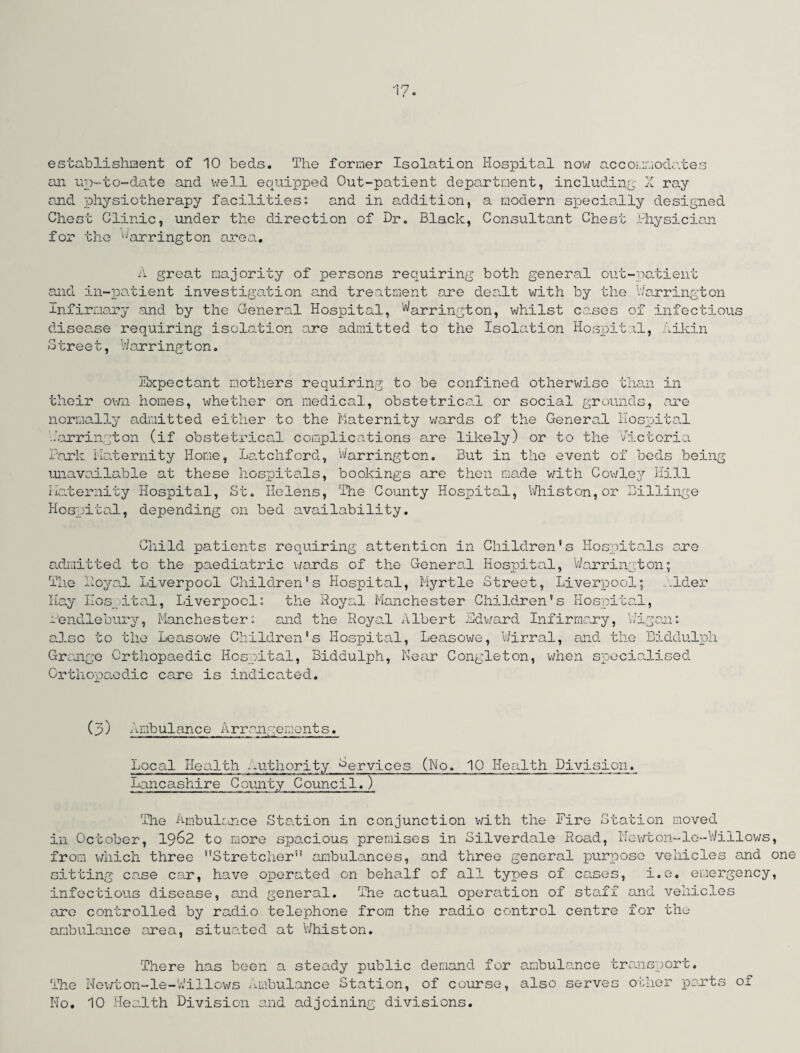 establishment of 10 beds. The former Isolation Hospital now accommodates an up-to-date and well equipped Out-patient department, including X ray and physiotherapy facilities0, and in addition, a modern specially designed Chest Clinic, under the direction of Dr. Black, Consultant Chest Physician for the Barrington area. A great majority of persons requiring both general out-patient and in-patient investigation and treatment are dea.lt with by the Warrington Infirmary and by the General Hospital, Warrgn^ton, whilst cases of infectious disease requiring isolation are admitted to the Isolation Hospital, Aikin Street, Warrington. Expectant mothers requiring to be confined otherwise than in their own homes, whether on medical, obstetrical or social grounds, are normally admitted either to the Maternity wards of the General Hospital •Warrington (if obstetrical complications are likely) or to the Victoria Park Maternity Home, Latchford, Warrington. But in the event of beds being unavailable at these hospitals, bookings are then made with Cowley Hill Maternity Hospital, St. Helens, The County Hospital, Whiston,or BiHinge Hospital, depending on bed availability. Child patients requiring attention in Children's Hospitals are admitted to the paediatric wards of the General Hospital, Warrington; The Hoyal Liverpool Children's Hospital, Myrtle Street, Liverpool; alder Hay Hospital, Liverpool: the Royal Manchester Children's Hospital, Pendlebury, Manchester: and the Royal Albert Ldward Infirmary, VJigan: also to the Leasowe Children's Hospital, Leasowe, Wirral, and the Biddulph Grange Orthopaedic Hospital, Biddulph, Near Congleton, when specialised Orthopaedic care is indicated. (p) Ambulance Arrangements. Local Health authority Cervices (No. 10 Health Division. Lancashire County Council.) The Ambulance Station in conjunction with the Fire Station moved in October, 19&2 to more spacious premises in Silverdale Road, Newton-le-Willows, from which three Stretcher ambulances, and three general purpose vehicles and one sitting ca.se car, have operated on behalf of all types of cases, i.e. emergency, infectious disease, and general. The actual operation of staff and vehicles are controlled by radio telephone from the radio control centre for the ambulance area, situated at Whist on. There has been a steady public demand for ambulance transport. The Newton-le-Willows Ambulance Station, of course, also serves other parts of No. 10 Health Division and adjoining divisions.