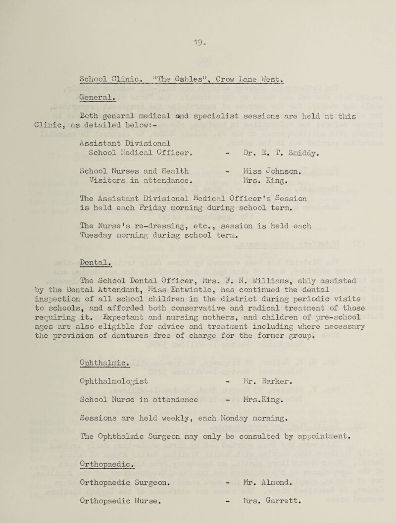 School Clinic, :’The Gablesi!, Crow Lane West. General. Both general medical and specialist sessions are held at this Clinic, as detailed below:- Assistant Divisional School Medical Officer. - Dr. E. f. Smiddy. School Nurses and Health - Miss Johnson. Visitors in attendance. Mrs. King. The Assistant Divisional Medical Officer’s Session is held each Friday morning during school term. The Nurse’s re-dressing, etc., session is held each Tuesday morning during school term. Dental. The School Dental Officer, Mrs. F. N. Williams, ably assisted by the Dental Attendant, Miss Entwistle, has continued the dental inspection of all school children in the district during periodic visits to schools, and afforded both conservative and radical treatment of those requiring it. Expectant and nursing mothers, and children of pre-school ages are also eligible for advice and treatment including where necessary the provision of dentures free of charge for the former group. Ophthalmic. Ophthalmologist - Mr. Barker. School Nurse in attendance - Mrs.King. Sessions are held weekly, each Monday morning. The Ophthalmic Surgeon may only be consulted by appointment. Mr. Almond. Orthopaedic. Orthopaedic Surgeon. Orthopaedic Nurse. Mrs. Garrett.