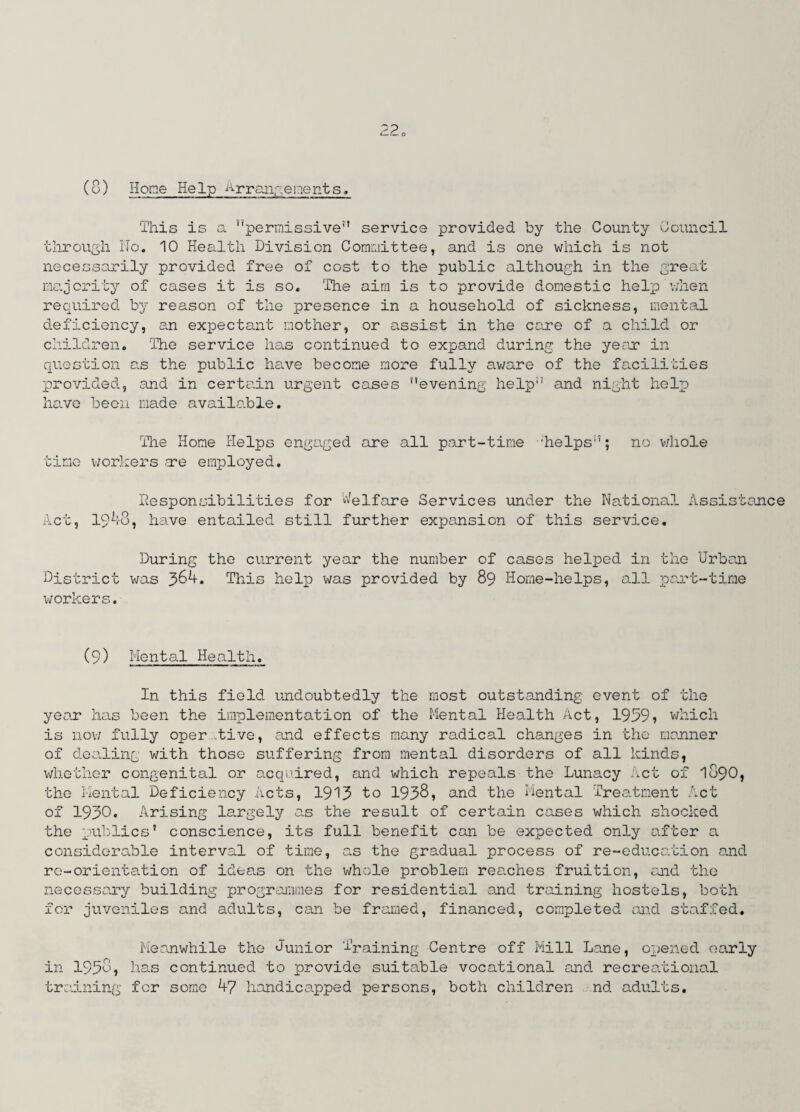 (8) Hone Help Arrangements, This is a “permissive” service provided by the County Council through No. 10 Health Division Committee, and is one which is not necessarily provided free of cost to the public although in the great majority of cases it is so. The aim is to provide domestic help'when required by reason of the presence in a household of sickness, mental deficiency, an expectant mother, or assist in the care of a child or children. The service has continued to expand during the year in question as the public have become more fully aware of the facilities provided, and in certain urgent cases evening help” and night help have been made available. The Home Helps engaged are all part-time 'helps”; no whole time workers are employed. Responsibilities for Welfare Services under the National Assistance Act, 1948, have entailed still further expansion of this service. During the current year the number of cases helped in the Urban District was 3&4. This help was provided by 89 Home-helps, all part-time workers. (9) Mental Health. In this field undoubtedly the most outstanding event of the year has been the implementation of the Mental Health Act, 1999» which is now fully oper tive, and effects many radical changes in the manner of dealing with those suffering from mental disorders of all kinds, whether congenital or acquired, and which repeals the Lunacy Act of 1890, the Mental Deficiency Acts, 1913 to 1938, and the Mental Treatment Act of 1930. Arising largely as the result of certain cases which shocked the publics' conscience, its full benefit can be expected only after a considerable interval of time, as the gradual process of re-education and re-orientation of ideas on the whole problem reaches fruition, and the necessary building programmes for residential and training hostels, both for juveniles and adults, can be framed, financed, completed and staffed. Meanwhile the Junior Training Centre off Mill Lane, opened early in 193o, has continued to provide suitable vocational and recreational training for some 47 handicapped persons, both children nd adults.