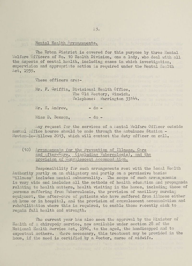 Mental Health Arrangements. The Urban District is covered for this purpose by three Mental Welfare Officers of No. 10 Health Division, one a lady, who deal with all the aspects of mental health, including cases in which investigation, supervision and appropriate action is required under the Mental Health Act, 1959. These officers are:- Mr. F. Oriffin, Divisional Health Office, The Old Rectory, Winwick. Telephone: Barrington 33144. Mr. H. Andrew, - do - Miss D. Bexson, - do - any request for the services of a i.ental Welfare Officer outside normal office hourse should be made through the Ambulance Station - Newton-le-Jillows 2013, which will contact the duty officer on call. (10) Arrangements for the -Prevention of Illness, Care end o,fter~0are. (including Tuberculosis), und the provision of Convalescent Accommodation. Responsibility for such arrangements rest with the Local Health Authority partly on an obligatory and partly on a permissive basis: “illness includes mental subnormality. The scope of such arrangements is very wide and includes all the methods of health education and propaganda relating to health matters, health visiting in the homes, including those of persons suffering from Tuberculosis, The provision of ancillary nursing equipment, the after-care of patients who have suffered from illness either at home or in hospital, and the provision of convalescent accommodation and rehabilitation where this is required, to enable those recently sick to regain full health and strength. The current year has also seen the approval by the Minister of Health of a chiropody service, now available under section 28 of the National Health Bervice Act, 19^+6, to the aged, the handicapped and to expectant mothers. Where necessary, this treatment may be provided in the home, if the need is certified by a Doctor, nurse of midwife.