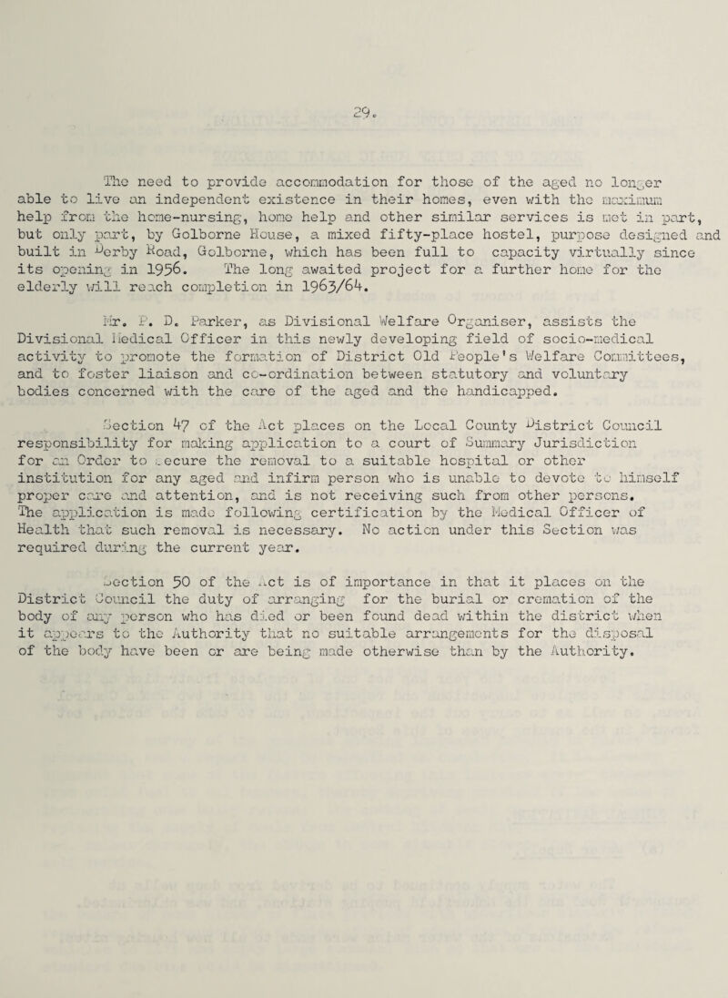 The need to provide accommodation for those of the aged no longer able to live an independent existence in their homes, even with the maximum help from the lieme-nursing, home help and other similar services is met in part, but only part, by Golborne House, a mixed fifty-place hostel, purpose designed and built in -^erby Hoad, Golborne, which has been full to capacity virtually since its opening in 1956. The long awaited project for a further home for the elderly will reach completion in 1963/64. Mr. P. D. Parker, as Divisional Welfare Organiser, assists the Divisional Medical Officer in this newly developing field of socio-medical activity to promote the formation of District Old People's Welfare Committees, and to foster liaison and co-ordination between statutory and voluntary bodies concerned with the care of the aged and the handicapped. Section 47 of the Act places on the Local County district Council responsibility for mailing application to a court of Summary Jurisdiction for an Order to ecure the removal to a suitable hospital or other institution for any aged and infirm person who is unable to devote to himself proj)er cere and attention, and is not receiving such from other persons. 'The application is made following certification by the Medical Officer of Health that such removal is necessary. No action under this Section was required during the current year. Section 30 of the net is of importance in that it places on the District Council the duty of arranging for the burial or cremation of the body of any person who has died or been found dead within the district when it appears to the Authority that no suitable arrangements for the disposal of the body have been or are being made otherwise than by the Authority.