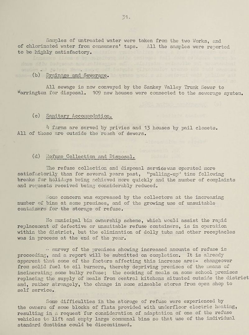 51 Samples of untreated water were taken from the two Works, and of chlorinated water from consumers’ taps. All the samples were reported to be highly satisfactory. (b) Drainage and Sewerage. All sewage is now conveyed by the Sankey Valley Trunk Sewer to Barrington for disposal. 109 new houses were connected to the sewerage system. (c) Sanitary Accommodation. 4 forms are served by privies and 13 houses by pail closets. All of those are outside the reach of dewers. (d) defuse Collection and Disposal. The refuse collection and disposal service was operated more satisfactorily than for several years past, ’’pulling-up'1’ time following breaks for holidays being achieved more quickly and the number of complaints and requests received being considerably reduced. tome concern was expressed by the collectors at the increasing number of bins at some premises, and of the growing use of unsuitable containers for the storage of refuse. No municipal bin ownership scheme, which would assist the rapid replacement of defective or unsuitable refuse containers, is in operation within the district, but the elimination of dolly tubs and other receptacles was in process at the end of the year. -- survey of the premises showing increased amounts of refuse is proceeding, and a report will be submitted on completion. It is already apparent that some of the factors affecting this increase are:- changeover from solid fuel to oil burners, thereby depriving premises of the means of incinerating some bulky refuse; the cooking of meals on some school premises replacing the supply of meals from central kitchens situated outside the district and, rather strangely, the change in some sizeable stores from open shop to self service. Nome difficulties in the storage of refuse were experienced by the owners of some blocks of flats provided with underfloor electric heating, resulting in a request for consideration of adaptation of one of the refuse vehicles to lift and empty large communal bins so that use of the individual standard dustbins could be discontinued.