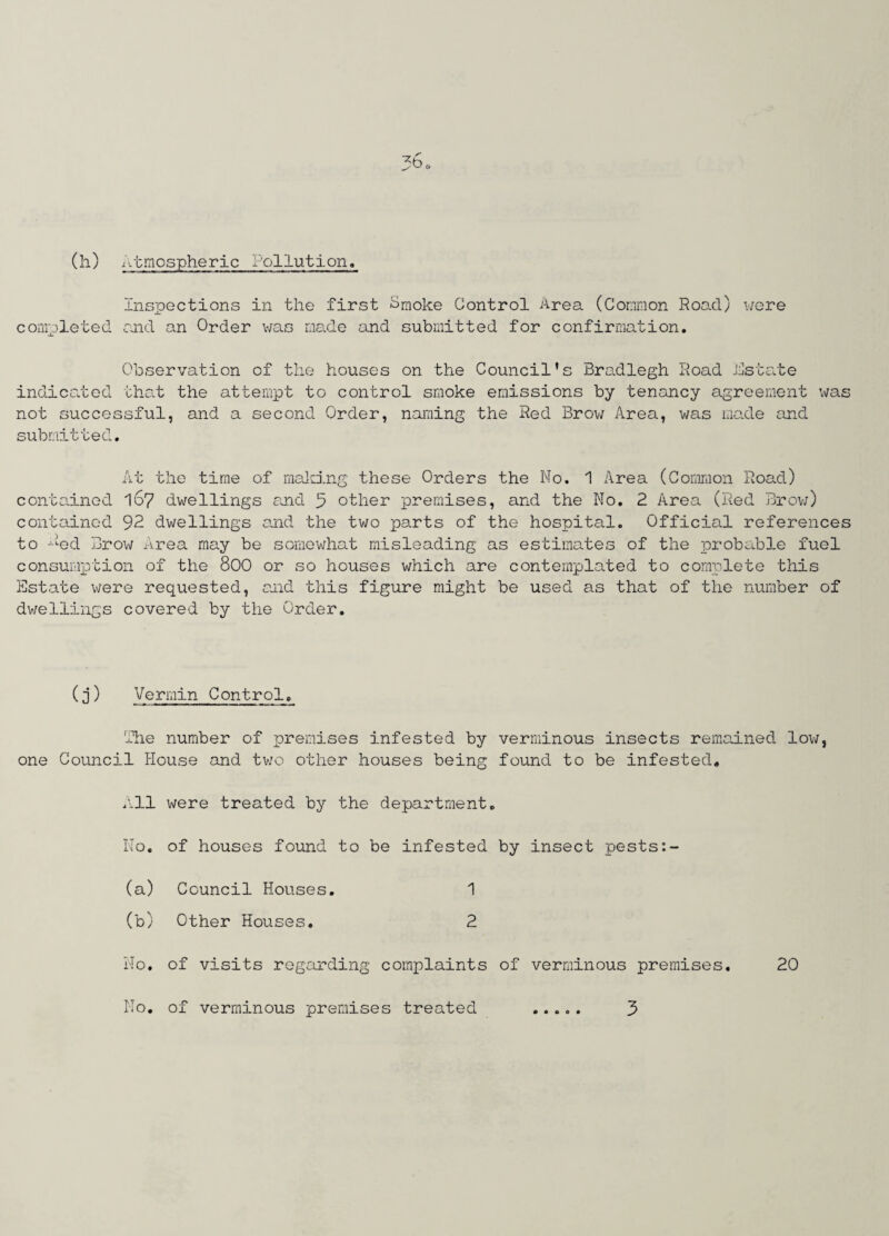 (h) Atmospheric Pollution. Inspections in the first Smoke Control Area (Common Road) were completed and an Order was made and submitted for confirmation. Observation of the houses on the Council's Bradlegh Road Astate indicated that the attempt to control smoke emissions by tenancy agreement was not successful, and a second Order, naming the Red Brow Area, was made and submitted. At the time of mailing these Orders the No. 1 Area (Common Road) contained 167 dwellings and 5 other premises, and the No. 2 Area (Red Brow) contained 92 dwellings and the two parts of the hospital. Official references to Aed Brow Area may be somewhat misleading as estimates of the probable fuel consumption of the 800 or so houses which are contemplated to complete this Estate were requested, and this figure might be used as that of the number of dwellings covered by the Order. (j) Vermin Control. The number of premises infested by verminous insects remained low, one Council House and two other houses being found to be infested. All were treated by the department. No. of houses found to be infested by insect pests (a) Council Houses. 1 (b) Other Houses. 2 No. of visits regarding complaints of verminous premises. 20 No of verminous premises treated 3