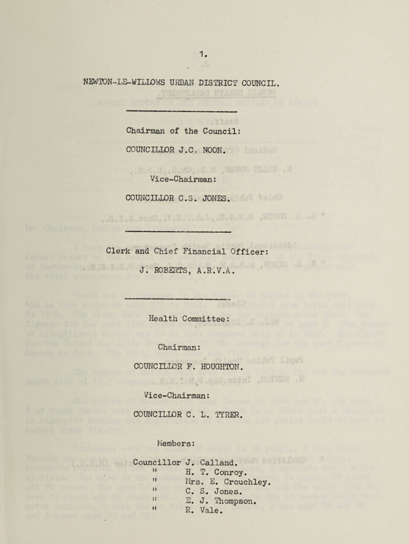 NEWTON-LE-WILLOWS URBAN DISTRICT COUNCIL. Chairman of the Council: COUNCILLOR J.C, NOON. Vice-Chairman: COUNCILLOR C.3. JONES. Clerk and Chief Financial Officer: J. ROBERTS, A.R.V.A. Health Committee: Chairman: COUNCILLOR F. HOUGHTON. Vice-Chairman: COUNCILLOR C. L. TYRER. Members: Councillor J. Calland. H. T. Conroy. Mrs. E. Crouchley. C. S. Jones. E. J. Thompson. R. Vale. m