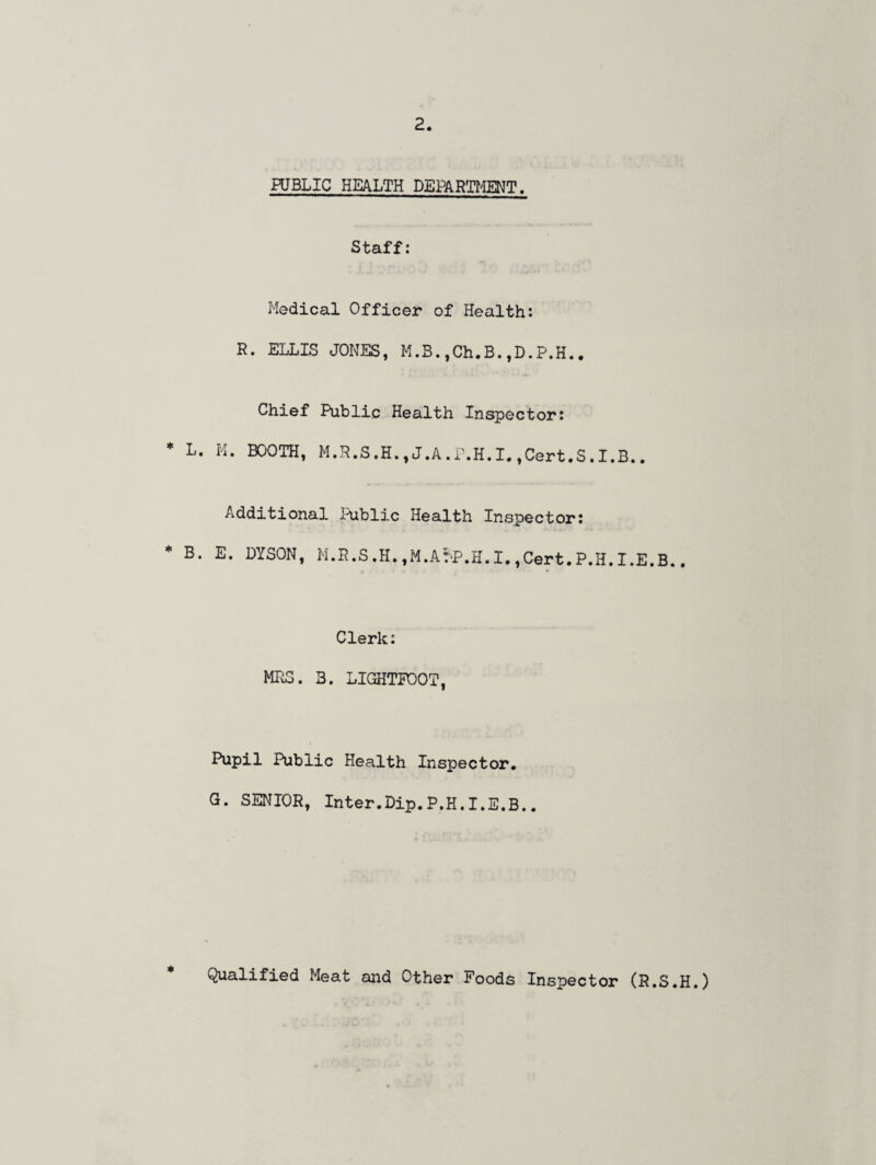 PUBLIC HEALTH DEPARTMENT. Staff: Medical Officer of Health: R. ELLIS JONES, M.B.,Ch.B.,D.P.H.. Chief Public Health Inspector: * L. M. BOOTH, M.R.S.H., J.A .P.H. I.,Cert,S.I.B.. Additional Public Health Inspector: B. E. DYSON, M.R.S .H. ,M.A?-P.H. I. ,Cert. P.H. I.E.B., Clerk: MRS. 3. LIGHTPOOT, Pupil Public Health Inspector. G. SENIOR, Inter.Dip.P.H.I.E.B.. * Qualified Meat and Other Foods Inspector (R.S.H.)