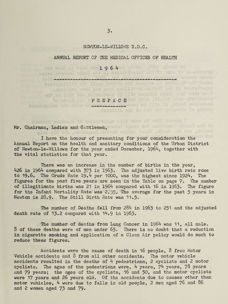 NEWTON-LE-WILLOWS U.D.C. ANNUAL REFORT OF THE MEDICAL OFFICER OF HEALTH 19 6 4 PREFACE Mr. Chairman, Ladies and Gentlemen, I have the honour of presenting for your consideration the Annual Report on the health and sanitary conditions of the Urban District of Newton-le-Willows for the year ended December, 1964, together with the vital statistics for that year. There was an increase in the number of births in the year, 426 in 1964 compared with 373 in 1963* The adjusted live birth rate rose to 19.6. The Crude Rate 19.4 per 1000, was the highest since 1924. The figures for the past five years are seen in the Table on page 7. The number of illegitimate births was 21 in 1964 compared with 16 in 1963. The figure for the Infant Mortality Rate was 2 .35. The average for the past 5 years in Newton is 28.9. The Still Birth Rate was 11.5. The number of Deaths fell from 284 in 1963 to 251 and the adjusted death rate of 13.2 compared with 14.9 in 1963. The number of deaths from Lung Cancer in 1964 was 11, all male. 8 of these deaths were of men under 65. There is no doubt that a reduction in cigarette smoking and application of a Clean Air policy would do much to reduce these figures. Accidents were the cause of death in 16 people, 8 from Motor Vehicle accidents and 8 from all other accidents. The motor vehicle accidents resulted in the deaths of 4 pedestrians, 2 cyclists and 2 motor cyclists. The ages of the pedestrians were, 4 years, 74 years, 78 years and 79 years; the ages of the cyclists, l6 and 50, and the motor cyclists were 17 years and 26 years old. Of the accidents due to causes other than motor vehicles, 4 were due to falls in old people, 2 men aged 76 and 86 and 2 women aged 73 and 79.