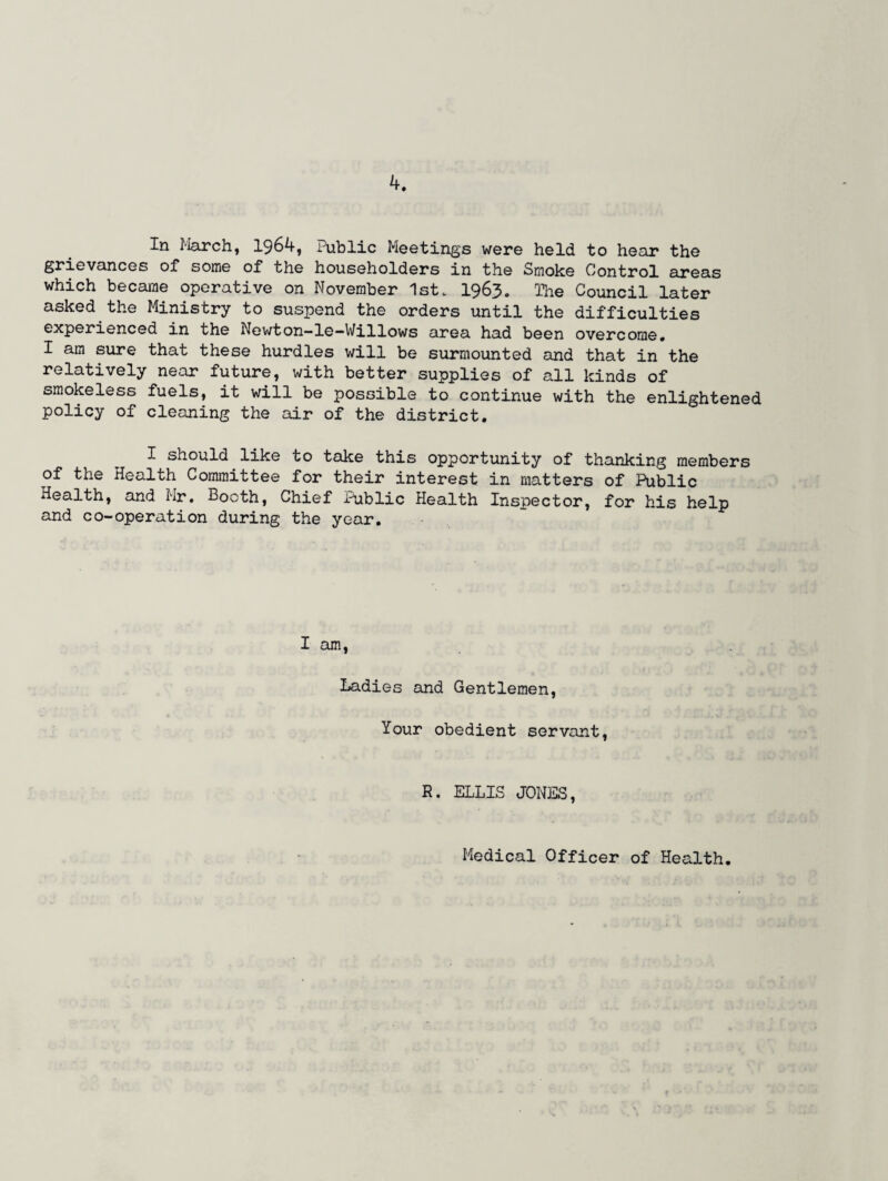 In March, 1964, Public Meetings were held to hear the grievances of some of the householders in the Smoke Control areas which became operative on November 1st. 1963. The Council later asked the Ministry to suspend the orders until the difficulties experienced in the Newton—le—Willows area had been overcome. I am sure that these hurdles will be surmounted and that in the relatively near future, with better supplies of all kinds of smokeless fuels, it will be possible to continue with the enlightened policy of cleaning the air of the district. I should like to take this opportunity of thanking members of the Health Committee for their interest in matters of Public Health, and Mr. Booth, Chief Public Health Inspector, for his help and co-operation during the year. I am, Ladies and Gentlemen, Your obedient servant, R. ELLIS JONES, Medical Officer of Health.