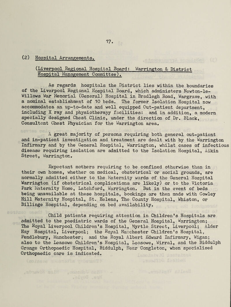 (2) Hospital Arrangements. (Liverpool Regional Hospital Board: Warrington 8c District Hospital Management Committee). As regards hospitals the District lies within the boundaries of the Liverpool Regional Hospital Board, which administers Newton-le- Willows War Memorial (General) Hospital in Bradlegh Road, Wargrave, with a nominal establishment of 10 beds. The former Isolation Hospital now accommodates an up-to-date and well equipped Out-patient department, including X ray and physiotherapy facilities: and in addition, a modern specially designed Chest Clinic, under the direction of Dr. Black, Consultant Chest Physician for the Warrington area, A great majority of persons requiring both general out-patient and in-patient investigation and treatment are dealt with by the Warrington Infirmary and by the General Hospital, Warrington, whilst cases of infectious disease requiring isolation are admitted to the Isolation Hospital, Aikin Street, Warringt on, Expectant mothers requiring to be confined otherwise than in their own homes, whether on medical, obstetrical or social grounds, are normally admitted either to the Maternity wards of the General Hospital Warrington (if obstetrical complications are likely) or to the Victoria Park Maternity Home, Latchford, Warrington. But in the event of beds being unavailable at these hospitals, bookings are then made with Cowley Hill Maternity Hospital, St. Helens, The County Hospital, Whiston, or Billinge Hospital, depending on bed availability. Child patients requiring attention in Children's Hospitals are admitted to the paediatric wards of the General Hospital, Warrington; The Royal Liverpool Children's Hospital, Myrtle Street, Liverpool; Alder Hay Hospital, Liverpool; the Koyal Manchester Children's Hospital, Pendlebury, Manchester; and the Royal Albert Edward Infirmary, Wigan; also to the Leasowe Children’s Hospital, Leasowe, Wirral, and the Biddulph Grange Orthopaedic Hospital, Biddulph, Near Congleton, when specialised Orthopaedic care is indicated.