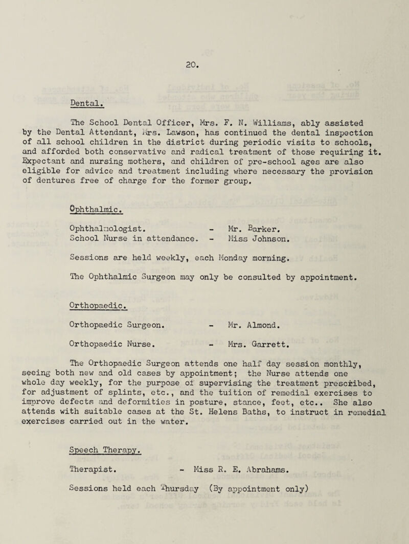 Dental. The School Dental Officer, Mrs. E. N. Williams, ably assisted by the Dental Attendant, Mrs. Lawson, has continued the dental inspection of all school children in the district during periodic visits to schools, and afforded both conservative and radical treatment of those requiring it. Expectant and nursing mothers, and children of pre-school ages are also eligible for advice and treatment including where necessary the provision of dentures free of charge for the former group. Ophthalmic. Ophthalmologist. - Mr. Barker. School Nurse in attendance * - Miss Johnson. Sessions are held weekly, each Monday morning. The Ophthalmic Surgeon may only be consulted by appointment. Orthopaedic. Orthopaedic Surgeon. - Mr. Almond. Orthopaedic Nurse. - Mrs. Garrett. The Orthopaedic Surgeon attends one half day session monthly, seeing both new and old cases by appointment; the Nurse attends one whole day weekly, for the purpose of supervising the treatment prescribed, for adjustment of splints, etc., and the tuition of remedial exercises to improve defects and deformities in posture, stance, feet, etc.. She also attends with suitable cases at the St. Helens Baths, to instruct in remedial exercises carried out in the water. Speech Therapy. Therapist. - Miss R. E. Abrahams. Sessions held each Thursday (By appointment only)