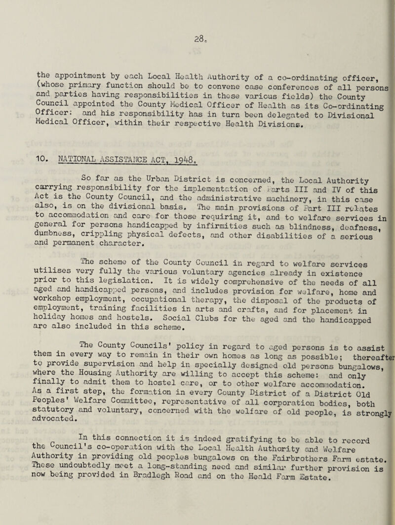 the appointment by each Local Health Authority of a co-ordinating officer, (whose primary function should be to convene case conferences of all persons and parties having responsibilities in those various fields) the County Council appointed the County Medical Officer of Health as its Co-ordinating Officer: and his responsibility has in turn been delegated to Divisional Medical Officer, within their respective Health Divisions. 10. NATIONAL ASSISTANCE ACT. 1948. So far as the Urban District is concerned, the Local Authority carrying responsibility for the implementation of Darts III and IV of this Act is the County Council, and the administrative machinery, in this case also, is on the divisional basis. The main provisions of Part III relates to accommodation and care for those requiring it, and to welfare services in general for persons handicapped by infirmities such as blindness, deafness, dumbness, crippling physical defects, and other disabilities of a serious and permanent character. The scheme of the County Council in regard to welfare services utilises very fully the various voluntary agencies already in existence prior to this legislation. It is widely comprehensive of the needs of all aged and handicapped persons, and includes provision for welfare, home and workshop employment, occupational therapy, the disposal of the products of employment, training facilities in arts and crafts, and for placement in holiday homes and hostels. Social Clubs for the aged and the handicapped are also included in this scheme. The County Councils’ policy in regard to aged persons is to assist them in every way to remain in their own homes as long as possible; thereafter to provide supervision and help in specially designed old persons bungalows, where the Housing Authority are willing to accept this scheme: and only finally to admit them to hostel care, or to other welfare accommodation. As a first step, the formation in every County District of a District Old Peoples' Welfare Committee, representative of all corporation bodies, both statutory and voluntary, concerned with the welfare of old people, is strongly advocated. & J In this connection it is indeed gratifying to be able to record the Council’s co-operation with the Local Health Authority and Welfare Authority in providing old peoples bungalows on the Fairbrothers Farm estate. These undoubtedly meet a long-standing need and similar further provision is now being provided in Bradlegh Road and on the Heald Farm Estate.