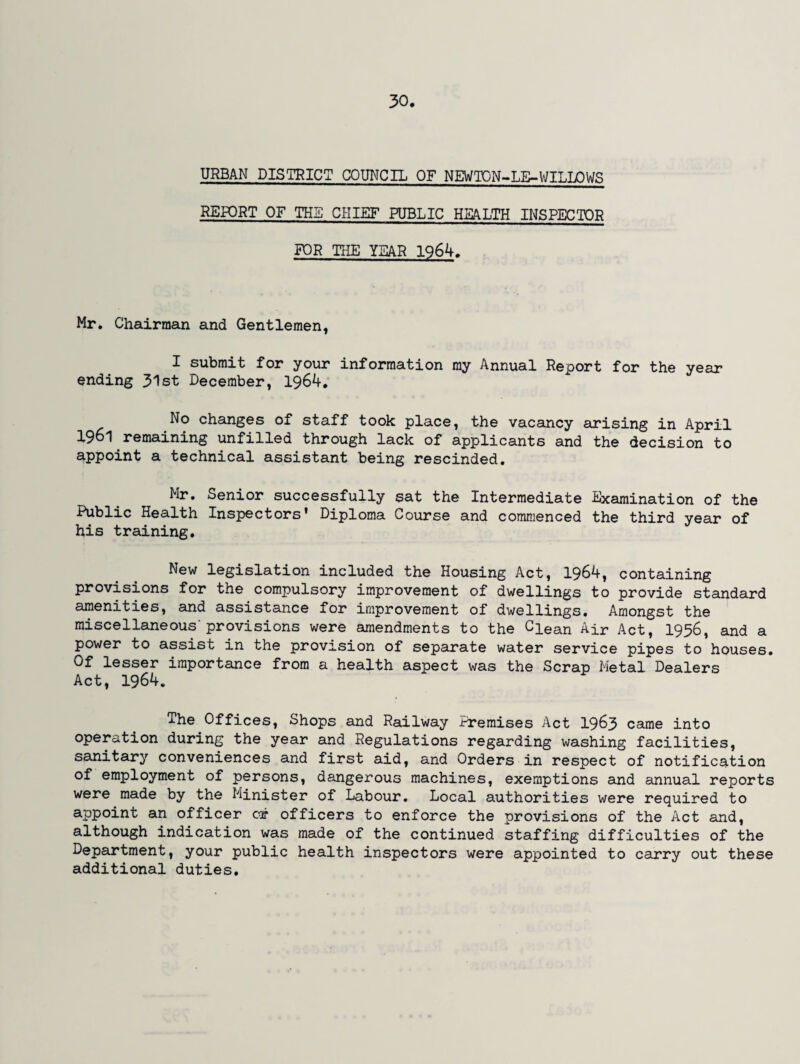 URBAN DISTRICT COUNCIL OF NEWTON-LE-WILLOWS REPORT OF THE CHIEF PUBLIC HEALTH INSPECTOR FOR THE YEAR 1964. Mr. Chairman and Gentlemen, X submit for your information my Annual Report for the year ending 31st December, 1964. No changes of staff took place, the vacancy arising in April 1961 remaining unfilled through lack of applicants and the decision to appoint a technical assistant being rescinded. Mr. Senior successfully sat the Intermediate Examination of the Health Inspectors* Diploma Course and commenced the third year of his training. New legislation included the Housing Act, 1964, containing provisions for the compulsory improvement of dwellings to provide standard amenities, and assistance for improvement of dwellings. Amongst the miscellaneous'provisions were amendments to the Clean Air Act, 1956, and a power to assist in the provision of separate water service pipes to houses. Of lesser importance from a health aspect was the Scrap Metal Dealers Act, 1964. The Offices, Shops and Railway Premises Act 1963 came into operation during the year and Regulations regarding washing facilities, sanitary conveniences and first aid, and Orders in respect of notification of employment of persons, dangerous machines, exemptions and annual reports were made by the Minister of Labour. Local authorities were required to appoint an officer cor officers to enforce the provisions of the Act and, although indication was made of the continued staffing difficulties of the Department, your public health inspectors were appointed to carry out these additional duties.