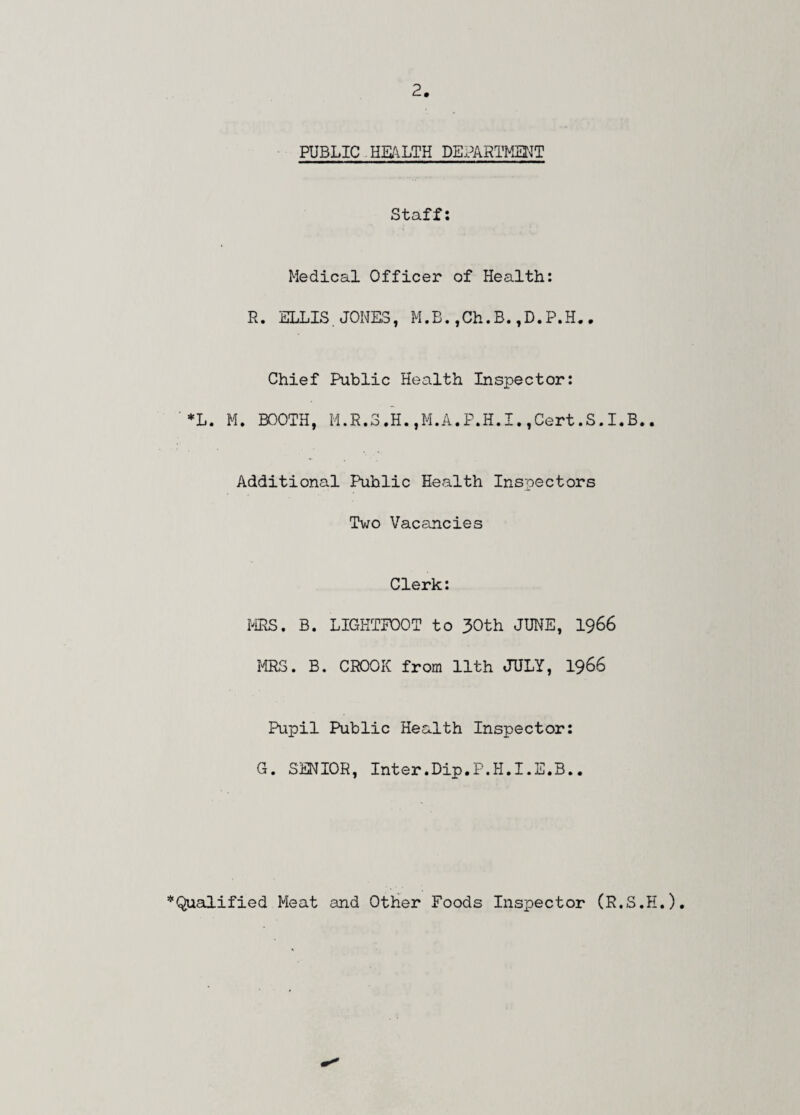 PUBLIC HEALTH DEPARTMENT Staff: Medical Officer of Health: R. ELLIS. JONES, M.B.,Ch.B.,D.P.H.. Chief Public Health Inspector: *L. M. BOOTH, M.R.3.H.,M.A.P.H.I.,Cert.S.I.B.. Additional Public Health Inspectors Two Vacancies Clerk: MRS. B. LIGHTFOOT to 30th JUNE, 1966 MRS. B. CROOK from 11th JULY, 1966 Pupil Public Health Inspector: G. SENIOR, Inter.Dip.P.H.I.E.B.. ’‘'Qualified Meat and Other Foods Inspector (R.S.E.)