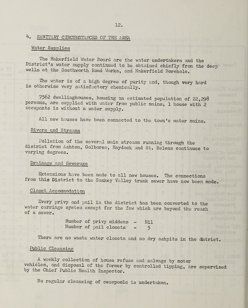 SANITARY CIRCUMSTANCES OF THE AREA Water Supplies i.he Makerfield Water Board are the water undertakers and the District’s water supply continued to be obtained chiefly from the deep wells at the Southworth Road Works, and Makerfield Borehole. The water is of a high degree of purity and, though very hard is otherwise very satisfactory chemically. 7562 dwellinghouses, housing an estimated population of 22,298 persons, are supplied with water from public mains, 1 house with 2 occupants is without a water supply. All new houses have been connected to the town's water mains. Rivers and Streams Pollution of the several main streams running through the district from Ashton, Golborne, Haydock and St. Helens continues to varying degrees. Dra inage and Sewerage Extensions have been made to all new houses. The connections from this District to the Sankey Valley trunk sewer have now been made. Closet Accommodation Every privy and pail in the district has been converted to the water carriage system except for the few which are beyond the reach of a sewer. Number of privy middens - Nil Number of pail closets - 9 There are no waste water closets and no dry ashpits in the district. Public Cleansing A weekly collection of house refuse and salvage by motor vehicles, and disposal of the former by controlled tipping, are supervised by the Chief Public Health Inspector. No regular cleansing of cesspools is undertaken.
