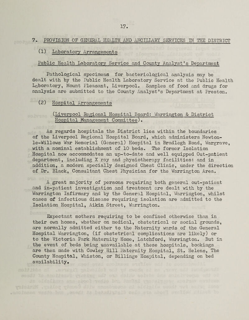 7. PROVISION OF GENERAL HEALTH AND ANCILLARY SERVICES IN THE DISTRICT (1) Laboratory Arrangements Public Health Laboratory Service and County Analyst's Department Pathological specimens for bacteriological analysis may be dealt with by the Public Health Laboratory Service at the Public Health Laboratory, Mount Pleasant, Liverpool. Samples of food and drugs for analysis are submitted to the County Analyst’s Department at Preston. (2) Hospital Arrangements (Liverpool Regional Hospital Board: Warrington & District Hospital Management Committee). As regards hospitals the District lies within the boundaries of the Liverpool Regional Hospital Board, which administers Newton- le-Willows War Memorial (General) Hospital in Bradlegh Road, Wargrave, with a nominal establishment of 10 beds. The former Isolation Hospital now accommodates an up-to-date and well equipped Out-patient department, including X ray and physiotherapy facilities: and in addition, a modern specially designed Chest Clinic, under the direction of Dr. Black, Consultant Chest Physician for the Warrington Area. A great majority of persons requiring both general out-patient and in-patient investigation and treatment are dealt with by the Warrington Infirmary and by the General Hospital, Warrington, whilst cases of infectious disease requiring isolation are admitted to the Isolation Hospital, Aikin Street, Warrington. Expectant mothers requiring to be confined otherwise than in their own homes, whether on medical, obstetrical or social grounds, are normally admitted either to the Maternity wards of the General Hospital Warrington, (if obstetrical complications are likely) or to the Victoria Park Maternity Home, Latchford, Warrington. But in the event of beds being unavailable at these hospitals, bookings are then made with Cowley Hill Maternity Hospital, St. Helens, The County Hospital, Whiston, or Billinge Hospital, depending on bed availability.