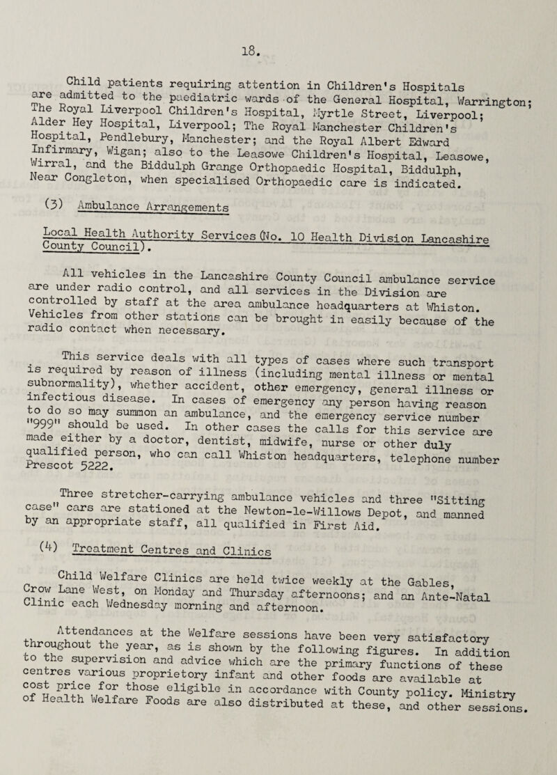 Child patients requiring attention in Children’s Hospitals are admitted to the paediatric wards of the General Hospital, Warrington: xhe Royal Liverpool Children’s Hospital, Myrtle Street, Liverpool; Aider Hey Hospital, Liverpool; The Royal Manchester Children's Hospital, Pendlebury, Manchester; and the Royal Albert Edward nfirmary, Wigan; also to the Leasowe Children's Hospital, Leasowe, *irral, and the Biddulph Grange Orthopaedic Hospital, Biddulph, ear Congleton, when specialised Orthopaedic care is indicated. (3) Ambulance Arrangements Local Health Authority Services (Ho. County Council). 10 Health Division Lancashire All vehicles in the Lancashire County Council ambulance service are under radio control, and all services in the Division are controlled by staff at the area ambulance headquarters at Whiston. Vehicles from other stations can be brought in easily because of the radio contact when necessary. his service deals with all types of cases where such transport is required by reason of illness (including mental illness or mental subnormality), whether accident, other emergency, general illness or lniectious disease. In cases of emergency any person having reason nnoon summon an ambulance, and the emergency service number 999 should be used. In other cases the calls for this service are made either by a doctor, dentist, midwife, nurse or other duly Pr^ccr^r501’ ^ Cal1 Whist°n headquarters, telephone number Three stretcher-carrying ambulance vehicles and three Sitting case cars are stationed at the Newton-le-Willows Depot, and manned by an appropriate staff, all qualified in First Aid. W Treatment Centres and Clinics Child Welfare Clinics are held twice weekly at the Gables Crow Lane West on Monday and Thursday afternoons; and an Antenatal 0 mic each Wednesday morning and afternoon. ,, AJte?df?CeS at the Welfare sessions have been very satisfactory roughout the year, as is snown by the following figures. In addition lh supervision and advice which are the primary functions of these centres.various proprietory infant and other foods are available at P^Selrf?o th°Se eliSiblG in accordance with County policy. Ministry Iea_th Welfare Foods are also distributed at these, and other sessions.