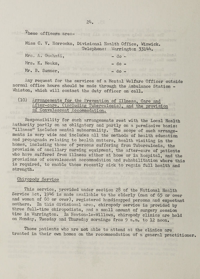 m hese officers are:- Miss C. V. Horrocks, Divisional Health Office, Winwick. Telephone: V/arrington 33144. Mrs. A, Guehati, - do - Mrs. K. Meeks, - do - Mr. B. Sumner, _ do - Any request for the services of a Mental Welfare Officer outside normal office hours should be made through the Ambulance Station - Whiston, which will contact the duty officer on call. (10) Arrangements for the Prevention of Illness. Care and After-care, (including Tuberculosis), and the provision of Convalescent Accommodation. Responsibility for such arrangements rest with the Local Health Authority partly on an obligatory and partly on a permissive basis: illness” includes mental subnormality. The scope of such arrange¬ ments is very wide and includes all the methods of health education and propaganda relating to health matters, health visiting in the homes, including those of persons suffering from Tuberculosis, the provision of ancillary nursing equipment, the after-care of patients who have suffered from illness either at home or in hospital, and the provisions of convalescent accommodation and rehabilitation where this is required, to enable those recently sick to regain full health and strength. Chiropody Service This service, provided under section 28 of the National Health Service Act, 1946 is made available to the elderly (men of 63 or over and women of 60 or over), registered handicapped persons and expectant mothers. In this divisional area, chiropody service is provided by three full-time chiropodists, and a small amount of surgery session time in V/arrington. In Newton-le-Willows, chiropody clinics are held on Monday, Tuesday and Thursday mornings from 9 a.m. to 12 noon. Those patients who are not able to attend at the clinics are treated in their own homes on the recommendation of a general practitioner.