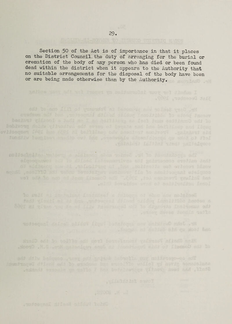 Section 50 of the Act is of importance in that it places on the District Council.the duty of arranging for the burial or cremation of the body of any person who has died or been found dead within the district when it appears to the Authority that no suitable arrangements for the disposal of the body have been or are being made otherwise than by the Authority.