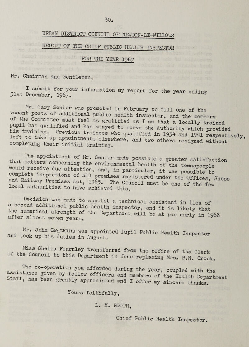 URBAN DISTRICT COUNCIL OF NEWTON-LE-WILLOWS REPORT OF THE CHIEF PUBLIC HEALTH INSPECTOR FOR THE YEAR 1967 Mr. Chairman and Gentlemen, I submit for your information my report for the year ending 31st December, 1967. Mr. Gary Senior was promoted in February to fill one of the vacant posts of additional public health inspector, and the members of the Committee must feel as gratified as I am that a locally trained pupil has qualified and has stayed to serve the Authority which provided left to^t^kfun eV10Uf tr':ine®s wh0 qualified in 1934 and 1941 respectively, left to take up appointments elsewhere, and two others resigned without 7 completing their initial training. Th!.apP0intment of Vtr- Senior made possible a greater satisfaction at matters concerning the environmental health of the townspeople would receive due attention, and, in particular, it was possibleto complete inspections of all premises registered under the Offices Shops lo ^emiS!S i‘Ct’ 1963- The Council be one of the leJ * local authorities to have achieved this. Decision was made to appoint a technical assistant in lieu of a second additional public health inspector, and it is likely that nf? aUm®riCal length of the Department will be at par early in 1968 after almost seven years. J y 0 ard fl* J°hu Gwatkins was appointed Pupil Public Health Inspector and took up his duties m August. * .. Mi®s Shepa Fearnley transferred from the office of the Clerk 1 the Couacl1 t0 th;LS Department in June replacing Mrs, B.M. Crook. The co-operation you afforded during the year, coupled with the ArAtaf*Ce fven by fellow officers and members of the Health Department Staff, has been greatly appreciated and I offer my sincere thanks. Yours faithfully, L. M. BOOTH, Chief Public Health Inspector.