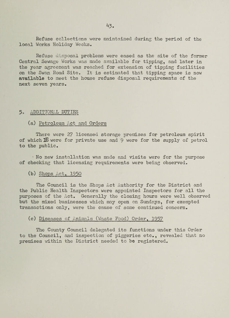 Refuse collections were maintained during the period of the local Works Holiday Weeks. Refuse disposal problems were eased as the site of the former Central Sewage Works was made available for tipping, and later in the year agreement was reached for extension of tipping facilities on the Swan Road Site. It is estimated that tipping space is now available to meet the house refuse disposal requirements of the next seven years. 5, ADDITIONAL DUTIES (a) Petroleum Act and Orders There were 27 licensed storage premises for petroleum spirit of which ]8B were for private use and 9 were for the supply of petrol to the public. ■ No new installation was made and visits were for the purpose of checking that licensing requirements were being observed. (b) Shops Act, 1930 The Council is the Shops Act Authority for the District and the Public Health Inspectors were appointed Inspectors for all the purposes of the Act. Generally the closing hours were well observed but the mixed businesses which may open on Sundays, for exempted transactions only, were the cause of some continued concern. (c) Diseases of Animals (Waste Food) Order, 1937 The County Council delegated its functions under this Order to the Council, and inspection of piggeries etc., revealed that no premises within the District needed to be registered.