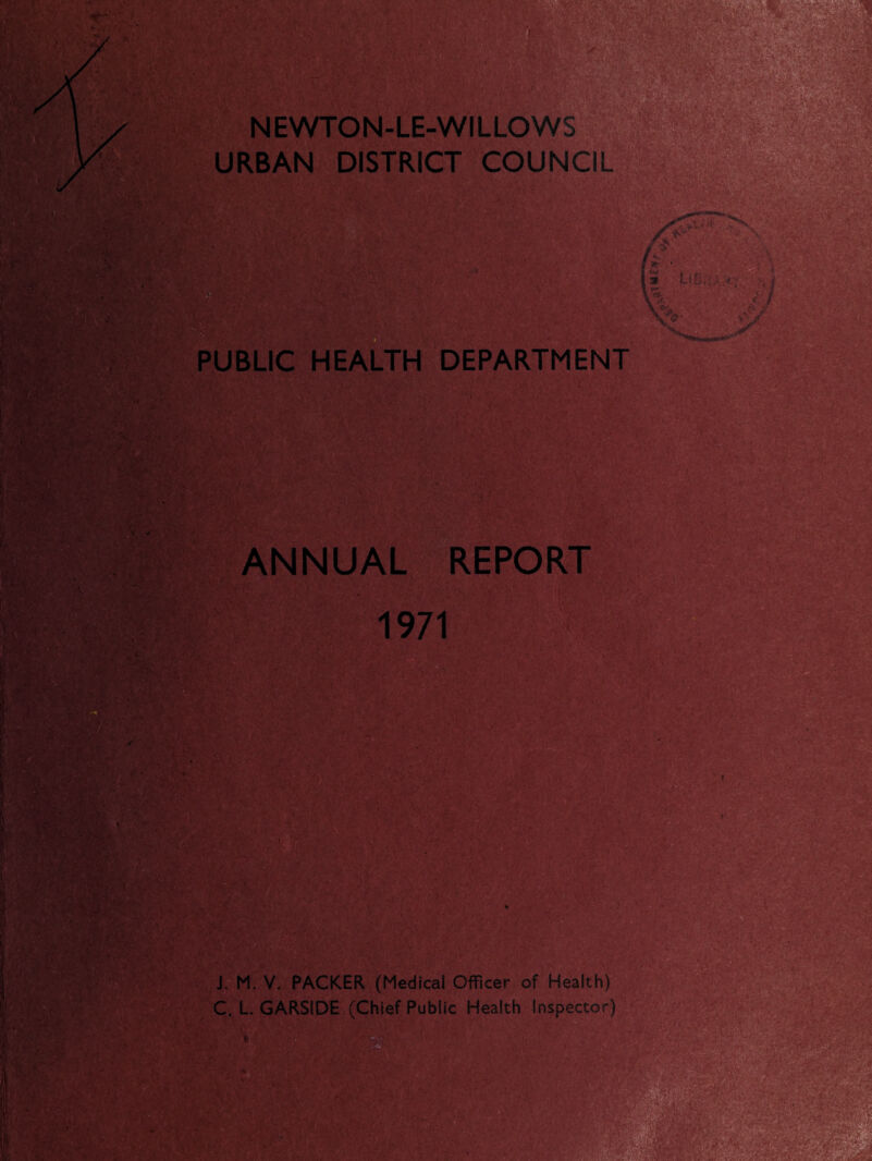 [&* a jD*' -v' i NEWTON-LE-WILLOWS URBAN DISTRICT COUNCIL .o- m PUBLIC HEALTH DEPARTMENT ' (SHE k? rjV ■ /T ' ,K\‘ ipafe.kr ANNUAL REPORT 1971 .. ' 0.1 © : & V 0 ; ' rM,^ T ♦ Vi ■::v •:’:U J. M. V. PACKER (Medical Officer of Health) C. L. GARSIDE (Chief Public Health Inspector) tOfiK m