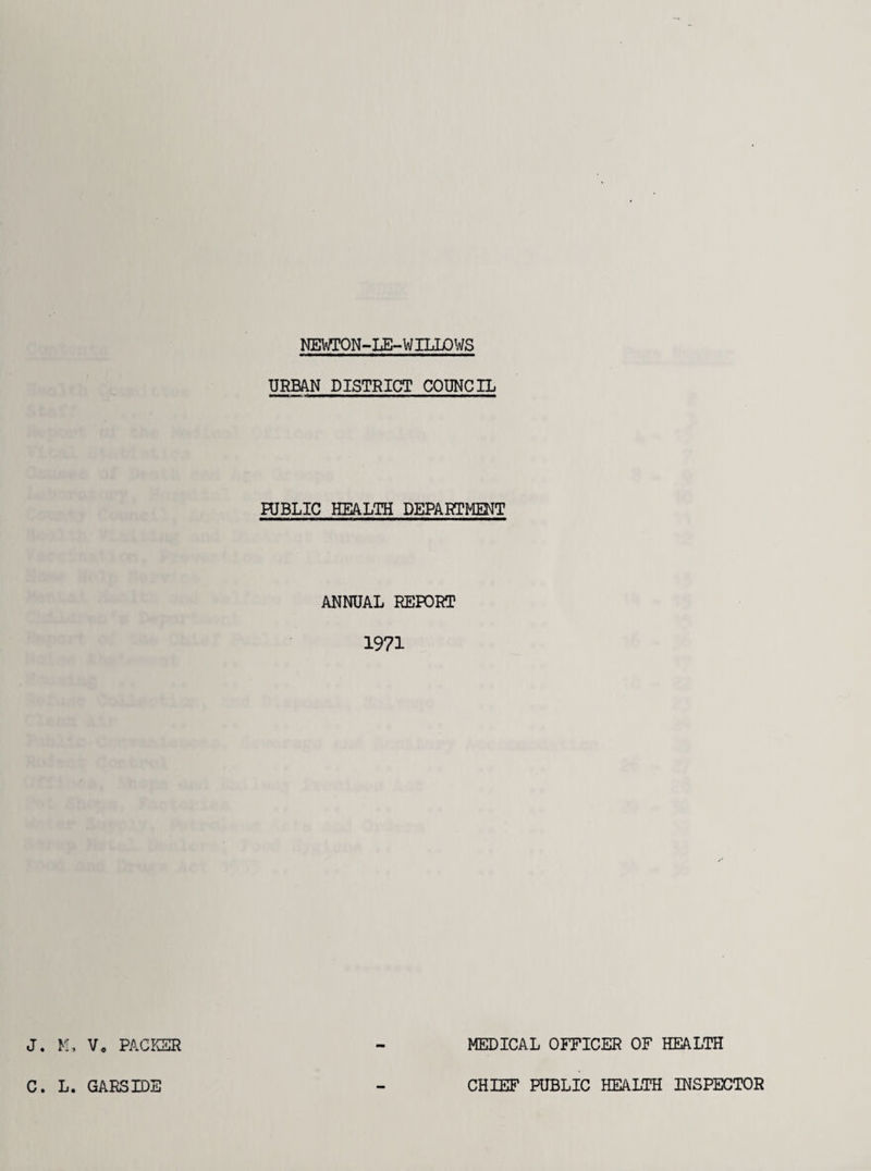 NEWTON-LE-WILLOWS URBAN DISTRICT COUNCIL PUBLIC HEALTH DEPARTMENT ANNUAL REPORT 1971 J. K, V, PACKER MEDICAL OFFICER OF HEALTH C. L. GARSIDE CHIEF PUBLIC HEALTH INSPECTOR