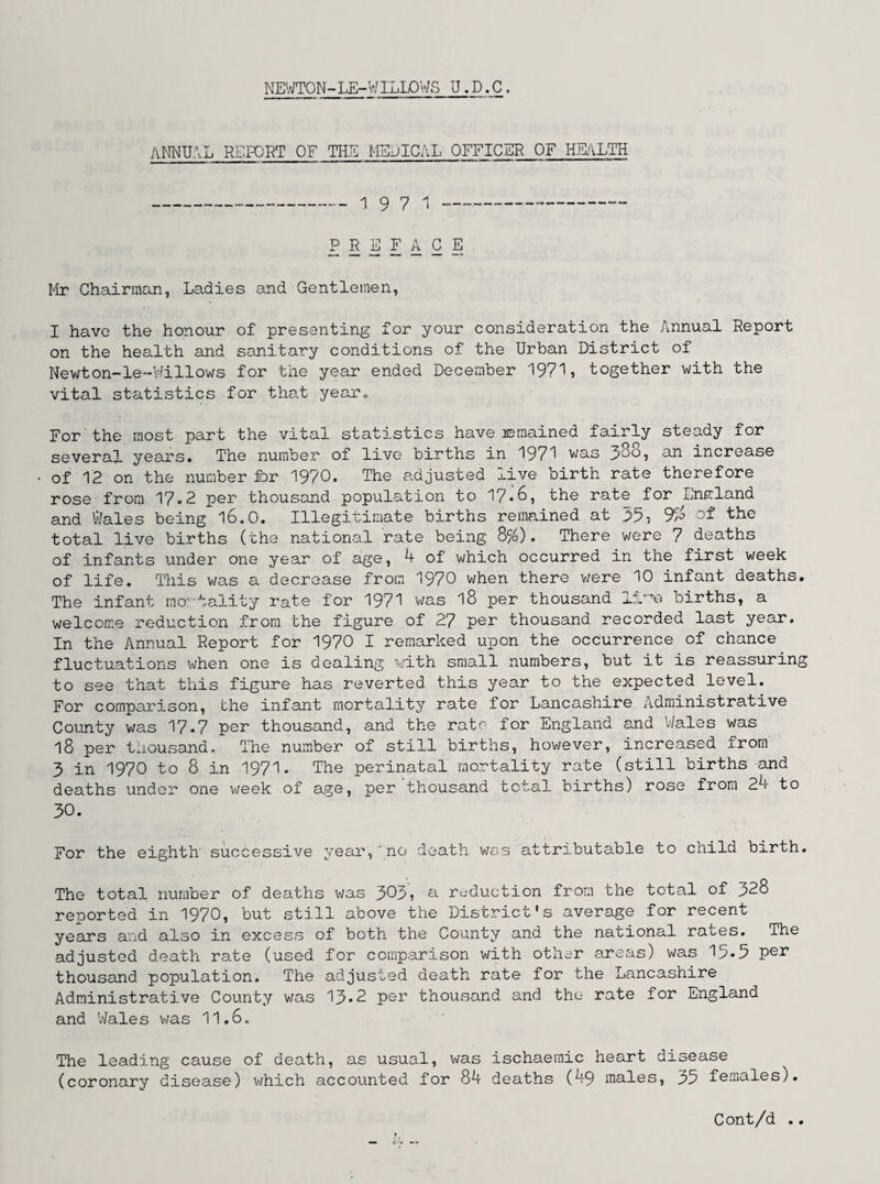 NEWTON-LE-WILLOWS U.D.C. ANNUAL REPORT OF THE MEDICAL OFFICER OF HEALTH 19 7 1 PREFACE. Mr Chairman, Ladies and Gentlemen, I have the honour of presenting for your consideration the Annual Report on the health and sanitary conditions of the Urban District of Newton-le-Willows for the year ended December 197% together with the vital statistics for that year. For the most part the vital statistics have remained fairly steady for several years. The number of live births in 1971 was 380, an increase of 12 on the number for 1970. The adjusted live birth rate therefore rose from 17.2 per thousand population to 17*6, the rate for England and Wales being 16.0. Illegitimate births remained at 35, total live births (the national rate being 8%). There were 7 deaths of infants under one year of age, 4 of which occurred in the first week of life. This was a decrease from 1970 when there were 10 infant deaths. The infant mortality rate for 1971 was 18 per thousand 11births, a welcome reduction from the figure of 27 per thousand recorded last year. In the Annual Report for 1970 I remarked upon the occurrence of chance fluctuations when one is dealing with small numbers, but it is reassuring to see that this figure has reverted this year to the expected level. For comparison, the infant mortality rate for Lancashire Administrative County was 17.7 per thousand, and the rate for England and Wales was 18 per thousand. The number of still births, however, increased from 3 in 1970 to 8 in 1971. The perinatal mortality rate (still births and deaths under one week of age, per thousand total births) rose from 24 to 3°. For the eighth' successive year,'no death wss attributable to child birth. The total number of deaths was 303, a reduction from the total of 328 reported in 1970, but still above the District's average for recent years and also in excess of both the County and the national rates. The adjusted death rate (used for comparison with other areas) was Id*5 per thousand population. The adjusted death rate for the Lancashire Administrative County was 13*2 per thousand and the rate for England and Wales was 11.6. The leading cause of death, as usual, was ischaemic heart disease (coronary disease) which accounted for 84 deaths (49 males, 35 females). Cont/d ..