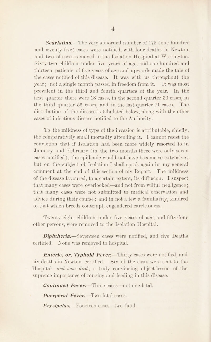 Scarlatina.—Tlie very al)nor]iial numljer of 175 (one IuukIixmI and seventy-five) cases were notified, with four deaths in Newton, and two of cases removed to the Isolation Hospital at Warrington. Sixty-two children under five years of age, and one hundred and thirteen j^atients of five years of age and upwards made the tale of the cases notified of this disease. It was with us throughout tlio year; not a single month passed in freedom from it. It was most ])revalent in the third and fourth quarters of the year. In the first (|uarter there were 18 cases, in the second quarter 30 cases, in the third quarter 56 cases, and in the last quarter 71 cases. The distribution of the disease is tabulated below, along with the other cases of infectious disease notified to the Authoritv. To the mildness of type of the invasion is attributable, chiefly, the comparatively small mortality attending it. I cannot resist the conviction that if Isolation had been more widely resorted to in January and February (in the two months there were only seven cases notified), the epidemic would not have become so extensive ; but on the subject of Isolation I shall speak again in my general comment at the end of this section of my Report. The mildness of the disease favoured, to a certain extent, its diffusion. I suspect that many cases were overlooked—and not from wilful negligence ; that manv cases were not submitted to medical observation and %/ advice during their course; and in not a few a familiarity, kindred to that which breeds contempt, engendered carelessness. Twenty-eight children under five years of age, and fifty-four other persons, were removed to the Isolation Hospital. Diphtheria.—Seventeen cases were notified, and five Deaths certified. None was removed to hospital. Enteric, or, Typhoid Fever.—Thirty cases were notified, and six deaths in Newton certified. Six of the cases were sent to the Hospital—and none died] a truly convincing object-lesson of the supreme importance of nursing and feeding in this disease. Continued Fever.—Three cases—not one fatal. Puerperal Fever.—Two fatal cases. Erysipelas. --Fourteen cases—two fatal.