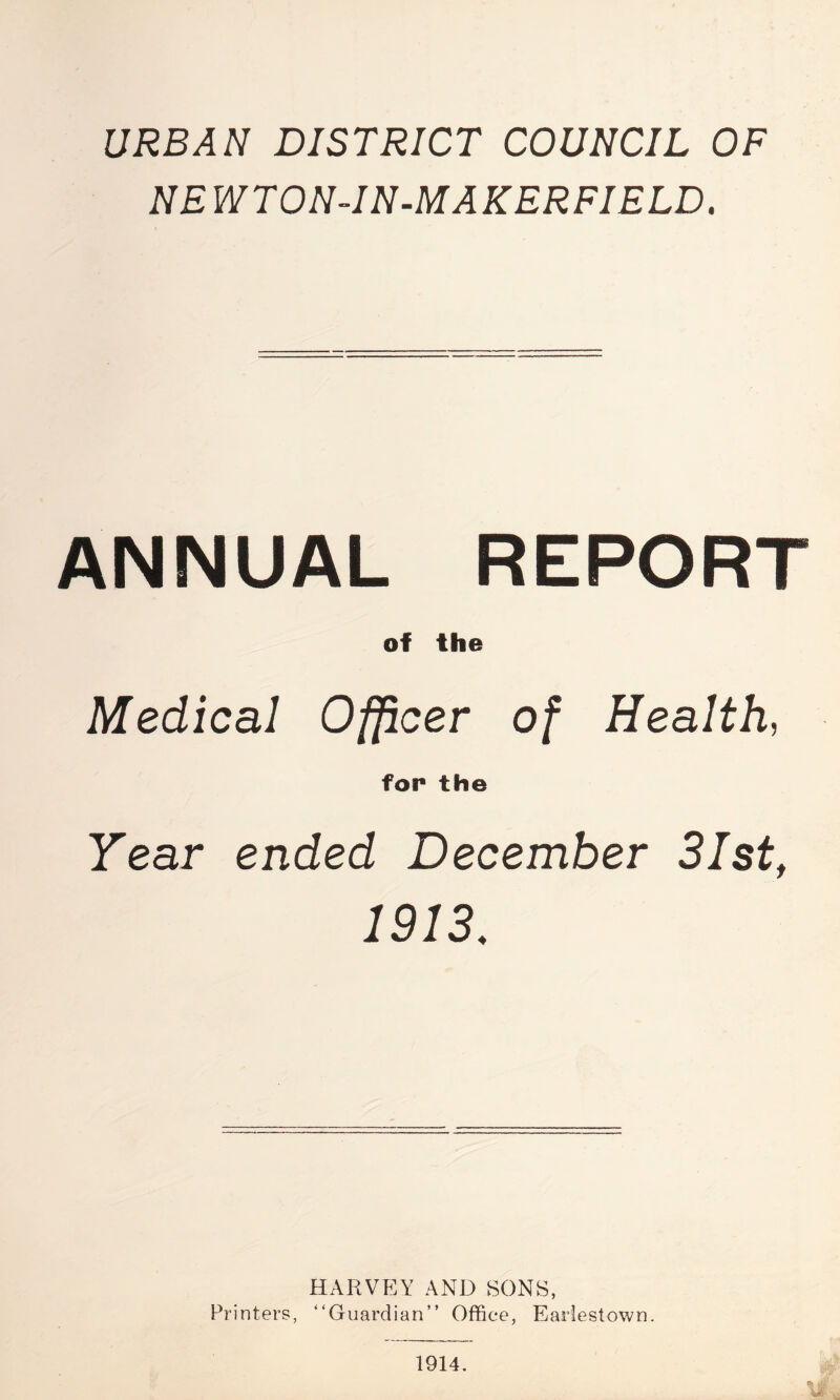 URBAN DISTRICT COUNCIL OF NE W T ON-IN-MAKERFIELD. ANNUAL REPORT of the Medical Officer of Health, for the Year ended December 31st, 1913. HARVEY AND SONS, Printers, “Guardian” Office, Eariestown. 1914.