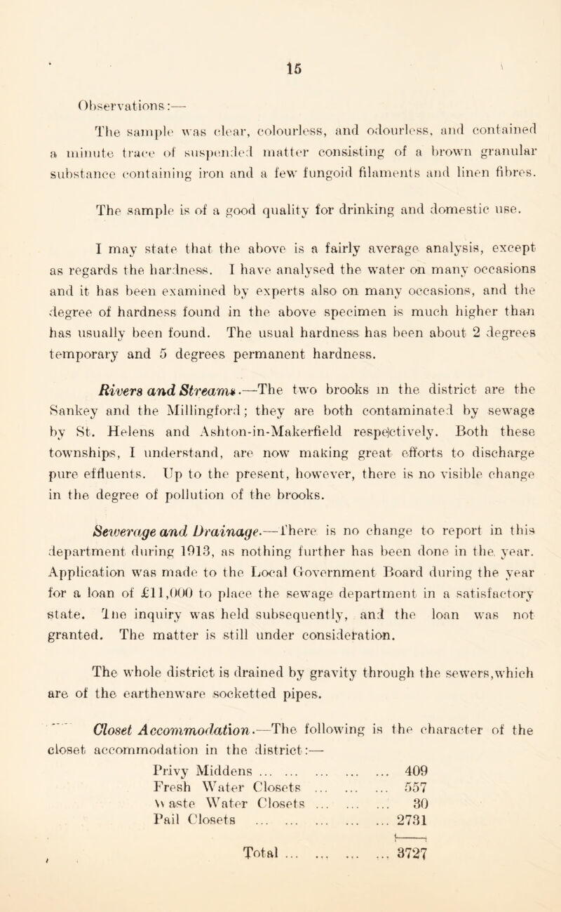 Observations:— The sample was clear, colourless, and odourless, and contained a minute trace of suspended matter consisting of a brown granular substance containing iron and a few fungoid filaments and linen fibres. The sample is of a good quality for drinking and domestic use. I may state that the above is a fairly average analysis, except as regards the hardness. I have analysed the water on many occasions and it has been examined by experts also on many occasions, and the vdegree of hardness found in the above specimen is much higher than has usually been found. The usual hardness has been about 2 degrees temporary and 5 degrees permanent hardness. Rivera and Stream*.—The two brooks m the district are the Sankey and the Millingford; they are both contaminated by sewage by St. Helens and Ashton-in-Makerfield respectively. Both these townships, I understand, are now making great efforts to discharge pure effluents. Up to the present, however, there is no visible change in the degree of pollution of the brooks. Sewerage and Drainage.—There is no change to report in this department during 1013, as nothing further has been done in the, year. Application was made to the Local Government Board during the year for a loan of £11,000 to place the sewage department in a satisfactory state. Tne inquiry was held subsequently, and the loan was not granted. The matter is still under consideration. The whole district is drained by gravity through the sewers,which are of the earthenware socket ted pipes. Closet Accommodation•—The following is the character of the closet accommodation in the district:— Privy Middens. Fresh Water Closets \v aste Water Closets Pail Closets . Total ... 409 557 30 2731 <. r -1 3727
