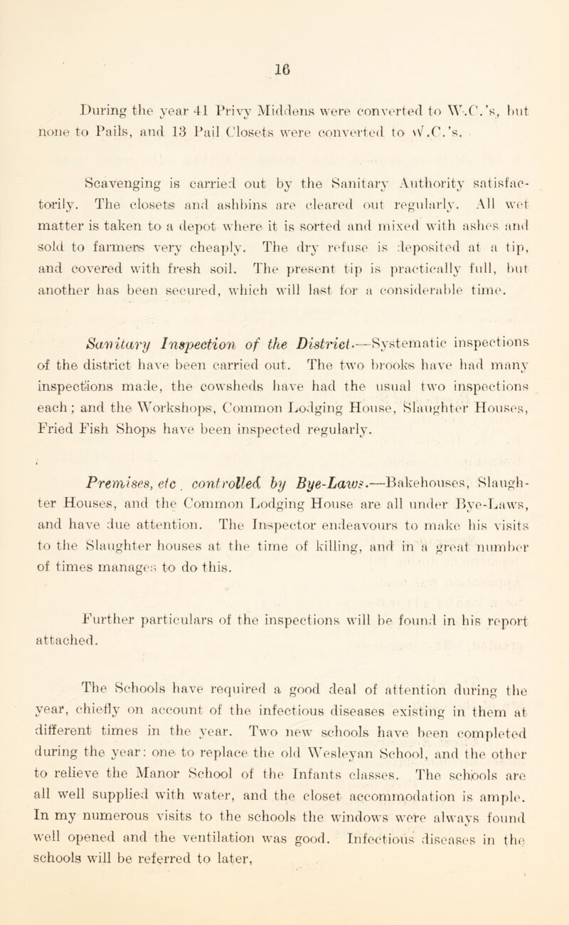 During the year 41 Privy Middens were converted to W.C. ’s, hut none to Pails, and 13 Pail Closets were converted to \V .C. ’s. Scavenging is carried out by the Sanitary Authority satisfac¬ torily. The closet® and ashbins are cleared out regularly. All wet matter is taken to a depot where it is sorted and mixed with ashes and sold to farmers very cheaply. The dry refuse is deposited at a tip, and covered with fresh soil. The present tip is practically full, but another has been secured, which will last for a considerable time. Sanitary Inspection of the District.—Systematic inspections of the district have been carried out. The two brooks have had many inspections made, the cowsheds have had the usual two inspections each; and the Workshops, Common Lodging House, Slaughter Houses, Fried Fish Shops have been inspected regularly. i Premises, etc . controlled by Bye-Laics.-—•Bakehouses, Slaugh¬ ter Houses, and the Common Lodging House are all under Bye-Laws, and have due attention. The Inspector endeavours to make his visits to the Slaughter houses at the time of killing, and in a great number of times manages to do this. Further particulars of the inspections will be found in his report attached. The Schools have required a good deal of attention during the year, chiefly on account of the infectious diseases existing in them at different times in the year. Two new schools have been completed during the year: one to replace the old Wesleyan School, and the other to relieve the Manor School of the Infants classes. The schools are all well supplied with water, and the closet accommodation is ample. In my numerous visits to the schools the windows were always found well opened and the ventilation was good. Infectious diseases in the schools will be referred to later,