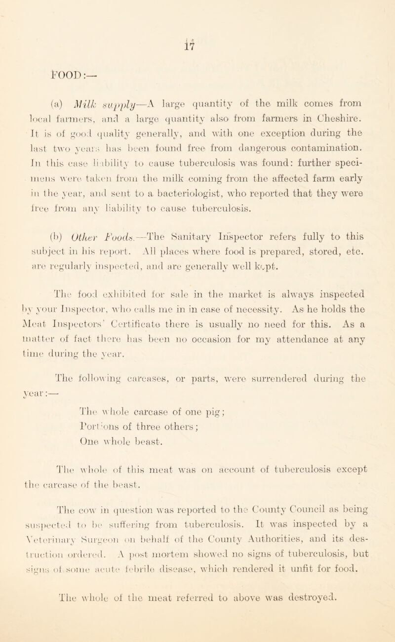 I ft 17 FOOD:—• (a) Milk supply—A large quantity of the milk comes from local farmers, and a large quantity also from farmers in Cheshire. It is of good quality generally, and with one exception during the last two years has been found free from dangerous contamination. rj CJ In this case liability to cause tuberculosis was found: further speci¬ mens were taken from the milk coming from the affected farm early iu the year, and sent to a- bacteriologist, who reported that they were free from any liability to cause tuberculosis. (b) Other Foods.—The Sanitary Inspector refers fully to this subject in his report. All places where food is prepared, stored, etc. are regularly inspected, and are generally well kept. The food exhibited for sale in the market is always inspected by your Inspector, who calls me in in case of necessity. As he holds the Meat Inspectors’ Certificate there is usually no need for this. As a matter of fact there has been no occasion for my attendance at any time during the year. The following carcases, or parts, were surrendered during the year:—- Tlie whole carcase of one pig; Port :ons of three others ; One whole beast. The whole of this meat was on account of tuberculosis except the carcase of the beast. The cow in question was reported to the County Council as being suspected to be suffering from tuberculosis. It was inspected by a Veterinary Surgeon on behalf of the County Authorities, and its des- traction ordered. A post mortem showed no signs of tuberculosis, but signs of some acute febrile disease, which rendered it unfit for food. The whole of the meat referred to above was destroyed.