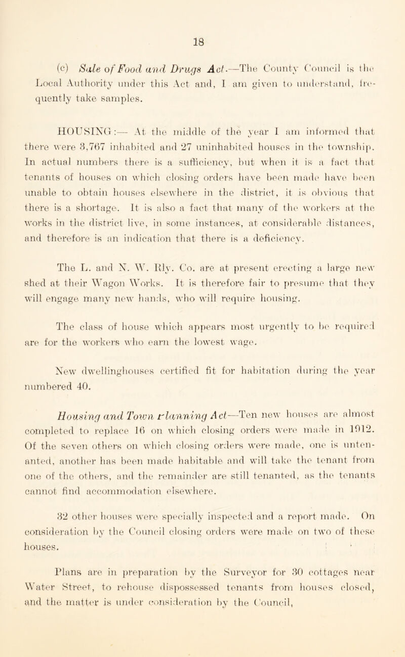 (c) Sale of Food and Drugs Act.—The County Council is the Local Authority under this Act and, I am given to understand, fre¬ quently take samples. HOUSING:— At the middle of the year I am informed that there were 3,767 inhabited and 27 uninhabited houses in the township. In actual numbers there is a sufficiency, but when it is a fact that tenants of houses on which closing orders have been made have been unable to obtain houses elsewhere in the district, it is obvious that there is a shortage. It is also a fact that many of the workers at the works in the district live, in some instances, at considerable distances, and therefore is an indication that there is a deficiency. The L. and N. W. Ely. Co. are at present erecting a large new shed at their Wagon Works. It is therefore fair to presume that they will engage many new hands, who will require housing. The class of house which appears most urgently to be required are for the workers who earn the lowest wage. New dwellinghouses certified fit for habitation during the year numbered 40. Housing and Town planning Act—Ten new houses are almost completed to replace 16 on which closing orders were made in 1012. Of the seven others on which closing orders were made, one is unten¬ anted, another has been made habitable and will take the tenant from one of the others, and the remainder are still tenanted, as the tenants cannot find accommodation elsewhere. 32 other houses were specially inspected and a report made. On consideration by the Council closing orders were made on two of these 1/ u houses. • Plans are in preparation by the Surveyor for 30 cottages near Water Street, to rehouse dispossessed tenants from houses closed, and the matter is under consideration by the Council,