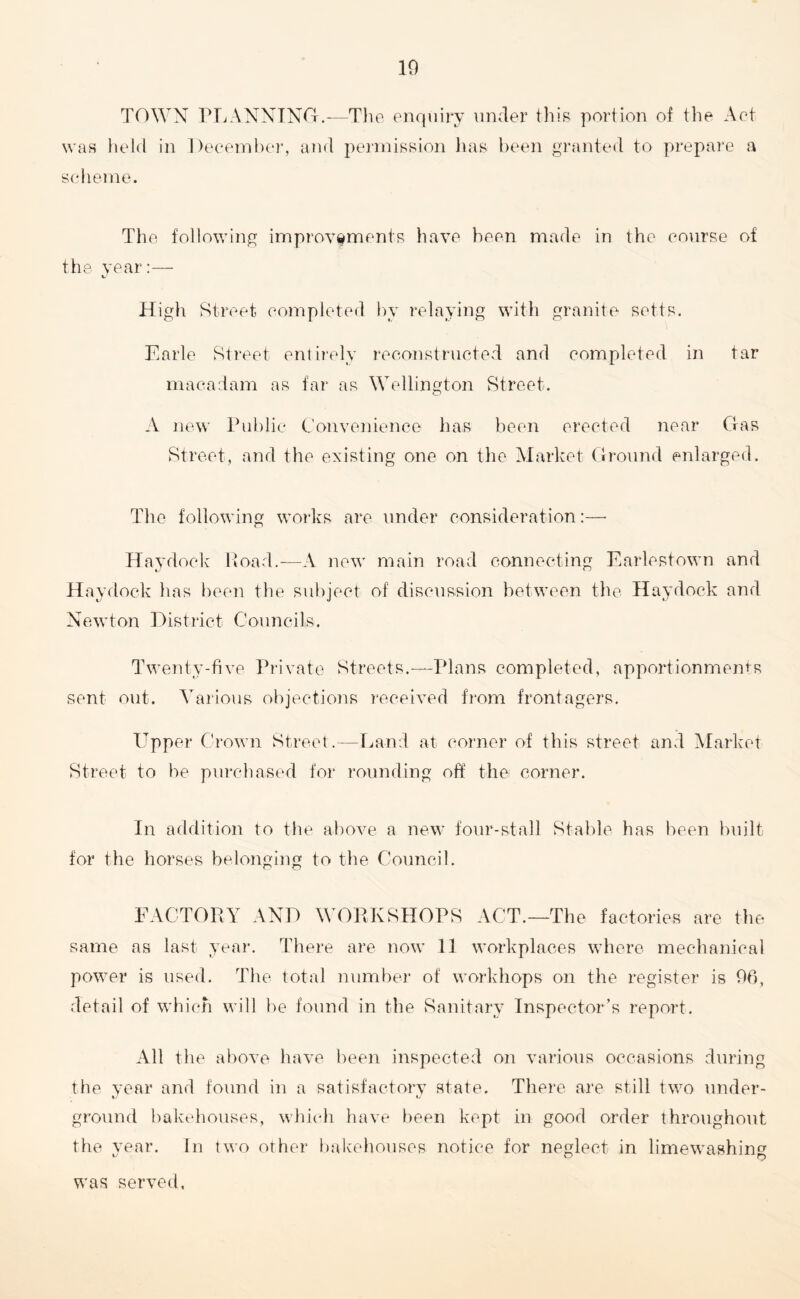 10 TOWN PLANNING.-—The enquiry under this portion of the Act was held in December, and permission has been granted to prepare a scheme. The following improvements have been made in the course of the year:— High Street completed by relaying with granite setts. Earle Street entirely reconstructed and completed in tar macadam as far as Wellington Street. A new Public Convenience has been erected near Gas Street, and the existing one on the Market Ground enlarged. The following works are under consideration:—• Haydock Road.—-A new main road connecting Earlestown and Haydock has been the subject of discussion between the Haydock and Newton District Councils. Twenty-five Private Streets.—Plans completed, apportionments sent out. Various objections received from frontagers. Upper Crown Street.—Land at corner of this street and Market Street to be purchased for rounding off the corner. In addition to the above a new four-stall Stable has been built for the horses belonging to the Council. FACTORY AND WORKSHOPS ACT.—The factories are the same as last year. There are now 11 workplaces where mechanical power is used. The total number of workhops on the register is 06, detail of which will be found in the Sanitary Inspector’s report. All the above have been inspected on various occasions during the vear and found in a satisfactory state. There are still two under- ground bakehouses, which have been kept in good order throughout the vear. In two other bakehouses notice for neglect in limewashino1 was served.