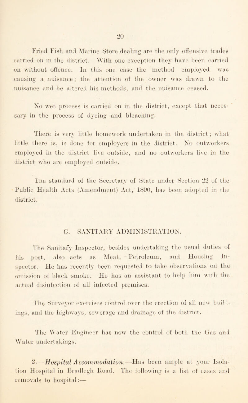 Fried Fish and Marine Store dealing are the only offensive trades carried on in the district. With one exception they have been carried on without offence. In this one case the method employed was causing a nuisance; the attention of the owner was drawn to the nuisance and lie altered his methods, and the nuisance ceased. No wet process is carried on in the district, except that neces¬ sary in the process of dyeing and bleaching. There is very little homework undertaken in the district; what little there is, is done for employers in the district. No outworkers employed in the district live outside, and no outworkers live in the district who are employed outside. Ttie standard of the Secretary of State under Section 22 of the Public Health Acts (Amendment) Act, 1S9(J, has been adopted in the district. C. SANITARY ADMINISTRATION. The Sanitary Inspector, besides undertaking the usual duties of his post, also acts as Meat, Petroleum, and Housing In¬ spector. He has recently been requested to take observations on the emission of black smoke. He has an assistant to help him with the actual disinfection of all infected premises. The Surveyor exercises control over the erection of all new bin tj ings, and the highways, sewerage and drainage of the district. The Water Engineer has now the control of both the Gas and W a t e r u n d e r t a k ings. 2.—Hospital A ccommodatiun. —Has been tion Hospital in Bradlegh Road. The following removals to hospital:— ample at your Isola- is a list of cases and