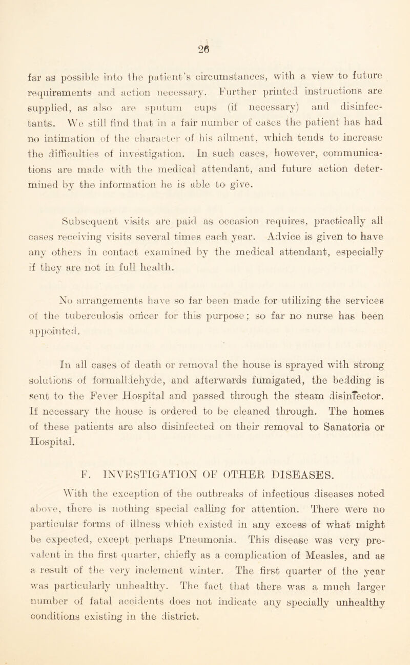 far as possible into the patient’s circumstances, with a view to- future requirements and action necessary. Further printed instructions are supplied, as also are sputum cups (if necessary) and disinfec¬ tants. We still find that in a fair number of cases the patient has had no intimation of the character of his ailment, which tends to increase the difficulties of investigation. In such cases, however, communica¬ tions are made with the medical attendant, and future action deter¬ mined by the information he is able to give. Subsequent visits are paid as occasion requires, practically all cases receiving visits several times each year. Advice is given to have any others in contact examined by the medical attendant, especially if they are not in full health. No arrangements have so far been made for utilizing the services of the tuberculosis orricer for this purpose; so far no nurse has been appointed. In all cases of death or removal the house is sprayed with strong solutions of formalldehyde, and afterwards fumigated, the bedding is sent to the Fever Hospital and passed through the steam disinfector. If necessary the house is ordered to be cleaned through. The homes of these patients are also disinfected on their removal to Sanatoria or Hospital. F. INVESTIGATION OF OTHER DISEASES. With the exception of the outbreaks of infectious diseases noted above, there is nothing special calling for attention. There were no particular forms of illness which existed in any excess of what might be expected, except perhaps Pneumonia. This disease was very pre¬ valent in the first quarter, chiefly as a complication of Measles, and as a result of the very inclement winter. The first quarter of the year was particularly unhealthy. The fact that there was a much larger number of fatal accidents does not indicate any specially unhealthy conditions existing in the district.