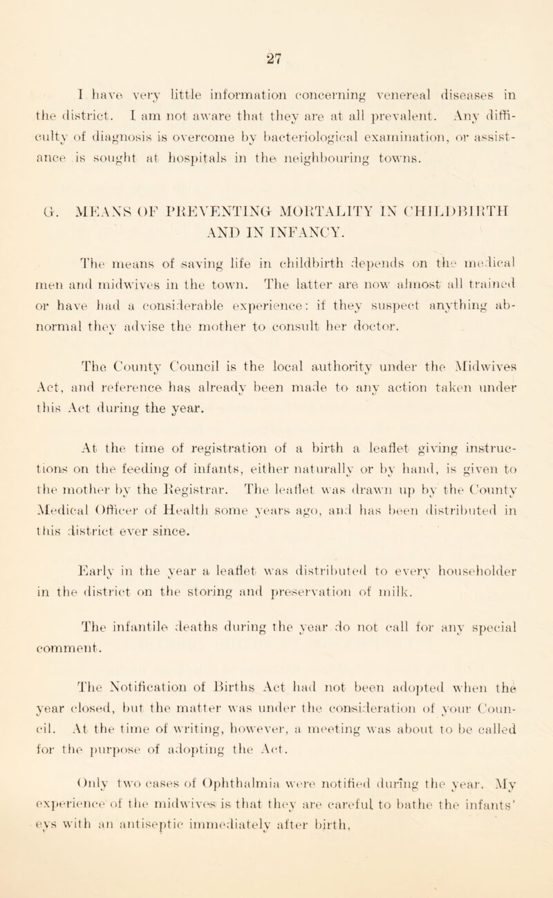 I have very little information concerning venereal diseases in the district. 1 am not aware that they are at all prevalent. Any diffi¬ culty of diagnosis is overcome by bacteriological examination, or assist- ance is sought at hospitals in the neighbouring towns. a. MEANS OF PREVENTING- MORTALITY IN CHILDBIRTH AND IN INFANCY. The means of saving life in childbirth depends on the medical men and midwives in the town. The latter are now almost all trained or have had a considerable experience: if they suspect anything ab¬ normal thev advise the mother to consult her doctor. 4^ The County Council is the local authority under the Midwives Act, and reference has already been made to any action taken under this Act during the year. At the time of registration of a birth a leaflet giving instruc¬ tions on the feeding of infants, either naturally or by hand, is given to the mother by the Registrar. The leaflet was drawn up by the County Medical Officer of Health some years ago, and has been distributed in this district ever since. Early in the year a leaflet was distributed to every householder K, xJ t. in the district on the storing and preservation of milk. The infantile deaths during the year do not call for any special comment. The Notification of Births Act had not been adopted when the year closed, but the matter was under the consideration of your Conn- u 7 tJ cil. At the time of writing, however, a meeting was about to be called for the purpose of adopting the Act. Only two cases of Ophthalmia were notified during the year. My experience of the midwives is that they are careful to bathe the infants' eys with an antiseptic immediately after birth,