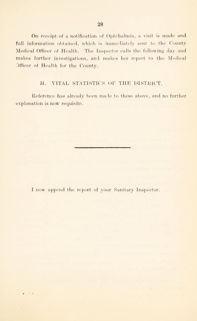 On receipt of a notification of Ophthalmia, a visit is made and full information obtained, which is immediately sent to the County Medical Officer of Health. The Inspector calls the following day and makes further investigations, and makes her report to the Medical Officer of Health for the County. H. VITAL STATISTICS OF THE DISTK1CT. lteference has already been made to these above, and no further explanation is now requisite. I now append the report of your Sanitary Inspector.