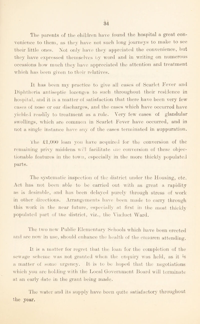 The parents of the children have found the hospital a great con¬ venience to them, as they have not such long journeys' to make to see their little ones. Not only have they apprciated the convenience, but they have expressed themselves by word and in writing on numerous occasions how much they have appreciated the attention and treatment which has been given to their relatives. It has been my practice to give all cases of Scarlet Fever and Diphtheria antiseptic lozenges to such throughout their residence in hospital, and it is a matter of satisfaction that there have been very few cases of nose or ear discharges, and the cases which have occurred have yielded readily to treatment as a rule. Very few cases of glandular swellings, which are common in Scarlet Fever have occurred, and in not a single instance have any of the cases terminated in suppuration. The & 1,000 loan you have acquired for the conversion of the remaining privy middens will facilitate me conversion of these objec¬ tionable features in the town, especially in the more thickly populated parts. The systematic inspection of the district under the Housing, etc. Act has not been able to be carried out with as great a rapidity as is desirable, and has been delayed purely through stress of work in other directions. Arrangements have been made to carry through this work in the near future, especially at first in the most thickly populated part of the district, viz., the Viaduct Ward. The two new Public Elementary Schools which have been erected and are now in use, should enhance the health of the children attending. It is a matter for regret that the loan for the completion of the sewage scheme was not granted when the enquiry was held, as it is a matter of some urgency. It is to be hoped that the negotiations which you are holding with the Local Government Board will terminate at an early date in the grant being made. The water and its supply have been quite satisfactory throughout the year.