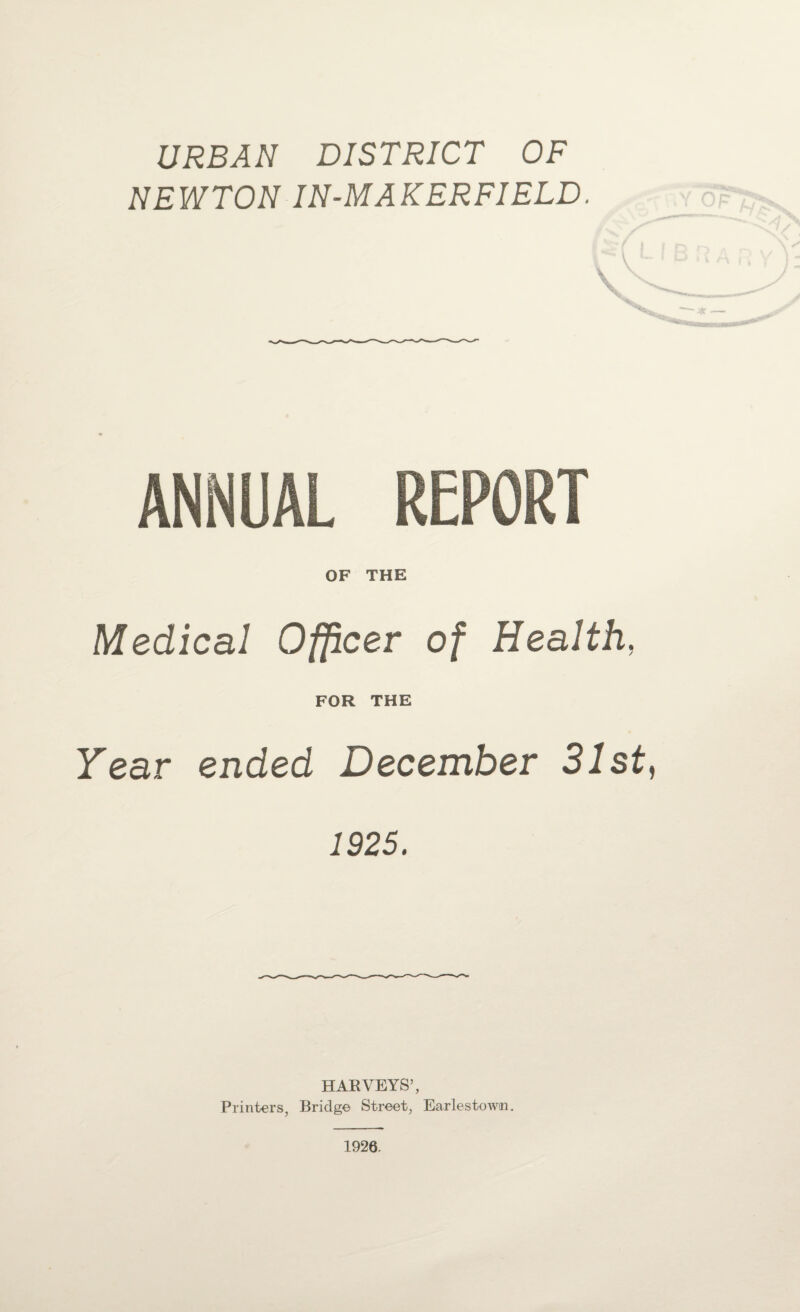 URBAN DISTRICT OF NEWTON IN-MAKERFIELD, ANNUAL REPORT OF THE Medical Officer of Health, FOR THE Year ended December 31st, 1925. HARVEYS’, Printers, Bridge Street, Earlestowm. 1926.