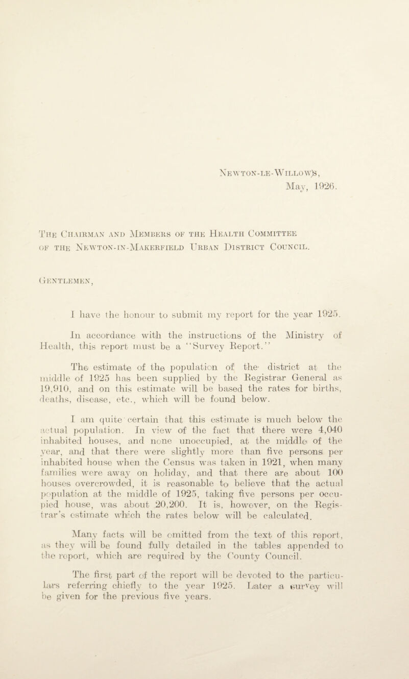 May, 1926. The Chairman and Members of the Health Committee of the Newton-in-Makerfield Urban District Council. Gentlemen, I have the honour to submit my report for the year 1925. In accordance with the instructions of the Ministry of Health, this report must be a “Survey Report.” The estimate of the population of the- district at the middle of 1925 ha,s been supplied by the Registrar General as 19,910, and on this estimate will be based the rates for births, deaths, disease, etc., which will be found below. I am quite' certain that this estimate is much below the actual population. In view of the fact that there were 4,040 inhabited houses, and none unoccupied, at the middle of the year, and that there were slightly more than five persons per inhabited house when the Census was taken in 1921, when many families were away on holiday, and that there are about 100 houses overcrowded, it is reasonable to believe that the actual population at the middle of 1925, taking five persons per occu¬ pied house, was about 20,200. It is, however, on the Regis¬ trar’s estimate winch the rates below will be calculated. Many facts will be omitted from the text of this report, as they will be found fully detailed in the tables appended to the report, which are required by the County Council. The first part of the report will be devoted to the particu¬ lars referring chiefly to the year 1925. Hater ia survey will be given for the previous five years.