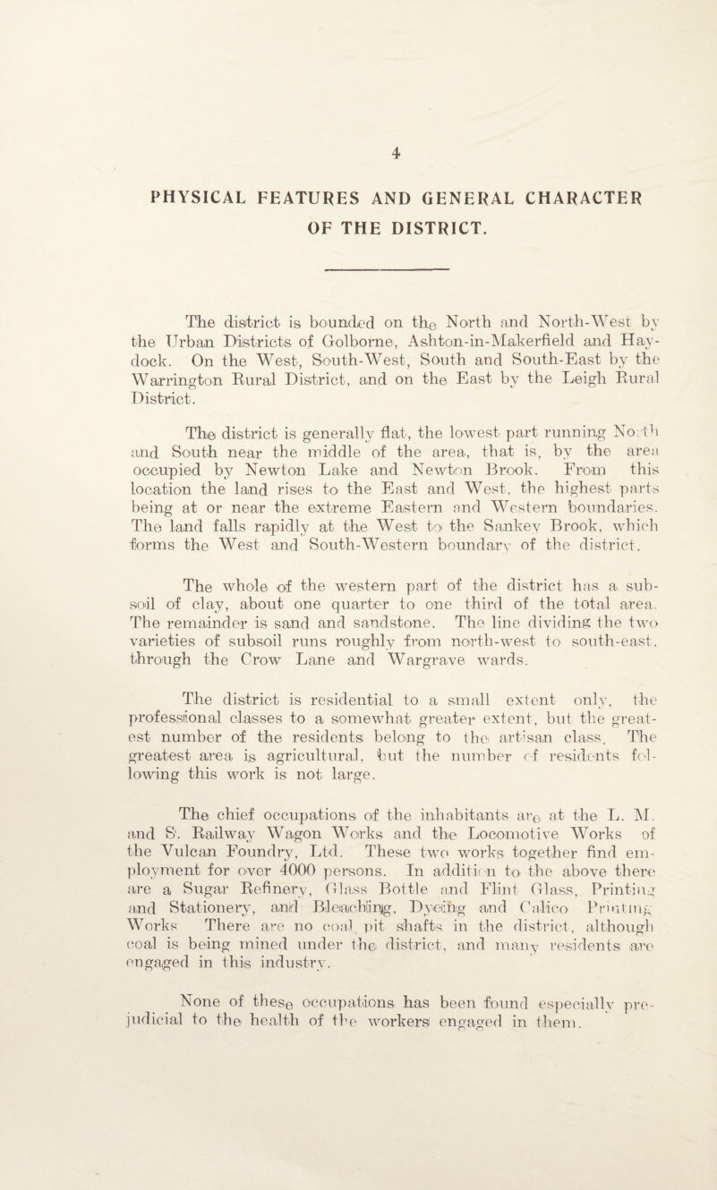 PHYSICAL FEATURES AND GENERAL CHARACTER OF THE DISTRICT. The district is bounded on the North and North-West by the Urban Districts of Golborne, Ashton-in-Makerfield and Hay- dock. On the West, South-West, South and South-East by the Warrington Rural District, and on the East by the Leigh Rural District. The district is generally flat, the lowest, part running North and South near the middle of the area., that is, by the area occupied by Newton Lake and Newton Brook. From this location the land rises to the East and West, the highest parts being at or near the extreme Eastern and Western boundaries. The land falls rapidly at the West to the Sankey Brook, which forms the West and South-Western boundary of the district. The whole of the western part of the district has a sub¬ soil of clay, about one quarter to one third of the total area. The remainder is sand and sandstone. The line dividing the two varieties of subsoil runs roughly from north-west to south-east, through the Grow Lane and Wargrave wards. The district is residential to a small extent only, the professional classes to a somewhat greater extent, but the great¬ est number of the residents belong to the artisan class. The greatest area is agricultural, but the number of residents fol¬ lowing this work is not large. The chief occupations of the inhabitants are at the L. M. and S'. Railway Wagon Works and the Locomotive Works of the Vulcan Foundry, Ltd. These two works together find em¬ ployment for over 4000 persons. In addition toi the above there are a Sugar Refinery, Glass Bottle and Flint Glass, Printing and Stationery, and Bleiachimjg, Dyeing and Calico Printing- Works There are no coal pit shafts in the district, although coal is being mined under the district, and many residents are engaged in this industry. None of these occupations has been found especially pre¬ judicial to th© health of the workers engaged in them.