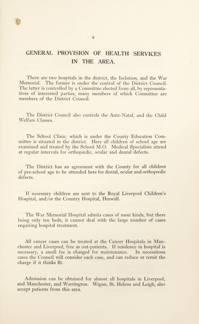 GENERAL PROVISION OF HEALTH SERVICES IN THE AREA. There are two hospitals in the district, the Isolation, and the War Memorial. The former is under the control of the District Council. The latter is controlled by a Committee elected from all, by representa¬ tives of interested parties, many members of which Committee are members of the District Council. The District Council also controls the Ante-Natal, and the Child Welfare Classes. The School Clinic, which is under the County Education Com¬ mittee is situated in the district. Here all children of school age are examined and treated by the School M.O. Medical Specialists attend at regular intervals for orthopcedic, ocular and dental defects. The District has an agreement with the County for all children of pre-school age to be attended here for dental, ocular and orthopcedic defects. If necessary children are sent to the Royal Liverpool Children’s Hospital, and/or the Country Hospital, Heswall. The War Memorial Hospital admits cases of most kinds, but there being only ten beds, it cannot deal with the large number of cases requiring hospital treatment. All cancer cases can be treated at the Cancer Hospitals in Man¬ chester and Liverpool, free as out-patients. If residence in hospital is necessary, a small fee is charged for maintenance. In necessitous cases the Council will consider each case, and can reduce or remit the charge if it thinks fit. Admission can be obtained for almost all hospitals in Liverpool, and Manchester, and Warrington. Wigan, St. Helens and Leigh, also accept patients from this area.